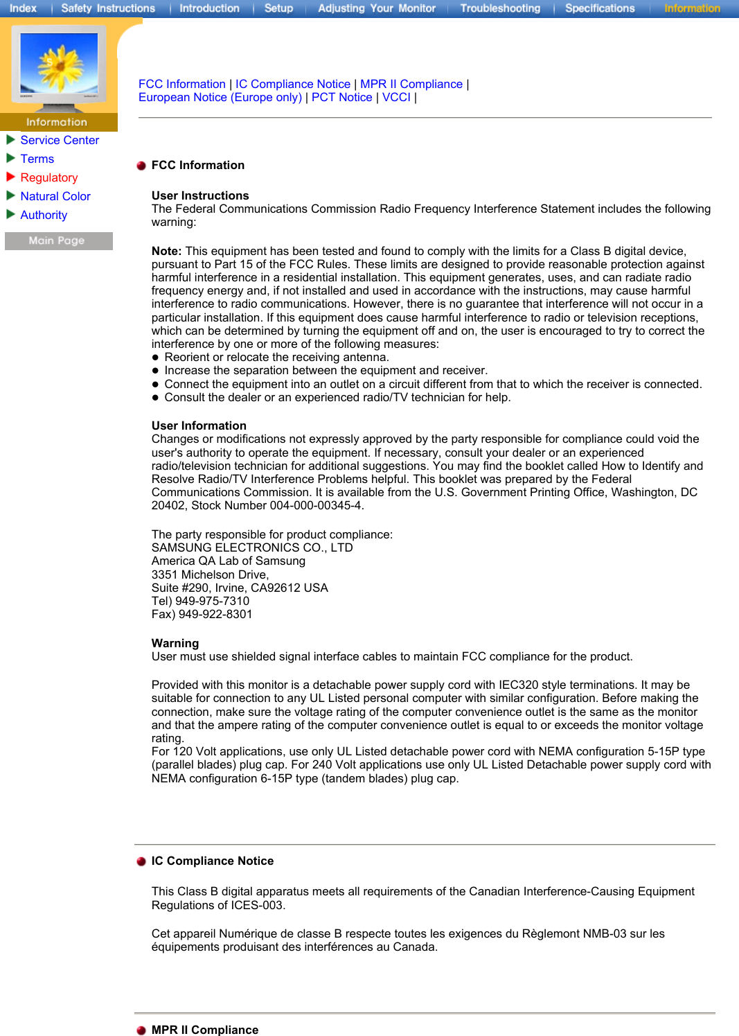Service CenterTermsRegulatoryNatural ColorAuthority FCC Information | IC Compliance Notice | MPR II Compliance | European Notice (Europe only) | PCT Notice | VCCI |   FCC Information User Instructions The Federal Communications Commission Radio Frequency Interference Statement includes the following warning: Note: This equipment has been tested and found to comply with the limits for a Class B digital device, pursuant to Part 15 of the FCC Rules. These limits are designed to provide reasonable protection against harmful interference in a residential installation. This equipment generates, uses, and can radiate radio frequency energy and, if not installed and used in accordance with the instructions, may cause harmful interference to radio communications. However, there is no guarantee that interference will not occur in a particular installation. If this equipment does cause harmful interference to radio or television receptions, which can be determined by turning the equipment off and on, the user is encouraged to try to correct the interference by one or more of the following measures: zReorient or relocate the receiving antenna.  zIncrease the separation between the equipment and receiver.  zConnect the equipment into an outlet on a circuit different from that to which the receiver is connected.  zConsult the dealer or an experienced radio/TV technician for help. User Information Changes or modifications not expressly approved by the party responsible for compliance could void the user&apos;s authority to operate the equipment. If necessary, consult your dealer or an experienced radio/television technician for additional suggestions. You may find the booklet called How to Identify and Resolve Radio/TV Interference Problems helpful. This booklet was prepared by the Federal Communications Commission. It is available from the U.S. Government Printing Office, Washington, DC 20402, Stock Number 004-000-00345-4.  The party responsible for product compliance: SAMSUNG ELECTRONICS CO., LTD America QA Lab of Samsung 3351 Michelson Drive, Suite #290, Irvine, CA92612 USA Tel) 949-975-7310 Fax) 949-922-8301 Warning User must use shielded signal interface cables to maintain FCC compliance for the product. Provided with this monitor is a detachable power supply cord with IEC320 style terminations. It may be suitable for connection to any UL Listed personal computer with similar configuration. Before making the connection, make sure the voltage rating of the computer convenience outlet is the same as the monitor and that the ampere rating of the computer convenience outlet is equal to or exceeds the monitor voltage rating.  For 120 Volt applications, use only UL Listed detachable power cord with NEMA configuration 5-15P type (parallel blades) plug cap. For 240 Volt applications use only UL Listed Detachable power supply cord with NEMA configuration 6-15P type (tandem blades) plug cap.   IC Compliance Notice This Class B digital apparatus meets all requirements of the Canadian Interference-Causing Equipment Regulations of ICES-003. Cet appareil Numérique de classe B respecte toutes les exigences du Règlemont NMB-03 sur les équipements produisant des interférences au Canada.  MPR II Compliance
