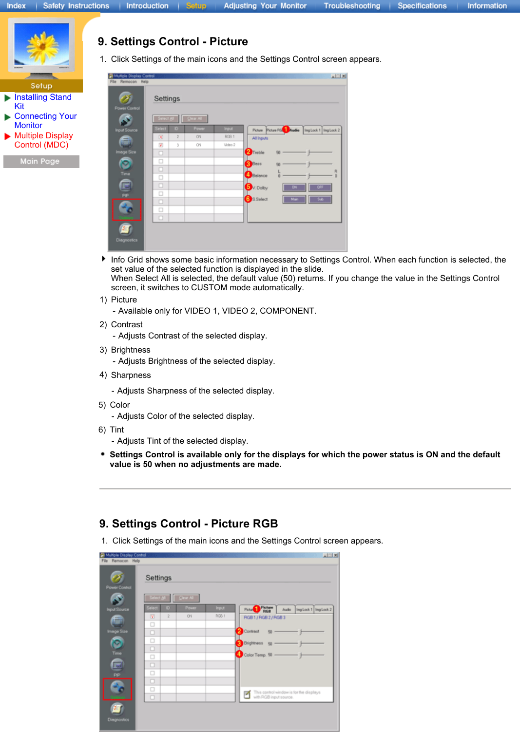Installing Stand KitConnecting Your Monitor Multiple Display Control (MDC) 9. Settings Control - Picture1. Click Settings of the main icons and the Settings Control screen appears.Info Grid shows some basic information necessary to Settings Control. When each function is selected, the set value of the selected function is displayed in the slide.  When Select All is selected, the default value (50) returns. If you change the value in the Settings Control screen, it switches to CUSTOM mode automatically. 1) Picture - Available only for VIDEO 1, VIDEO 2, COMPONENT.2) Contrast -Adjusts Contrast of the selected display. 3) Brightness - Adjusts Brightness of the selected display.4) Sharpness -Adjusts Sharpness of the selected display. 5) Color -Adjusts Color of the selected display. 6) Tint - Adjusts Tint of the selected display.Settings Control is available only for the displays for which the power status is ON and the default value is 50 when no adjustments are made.9. Settings Control - Picture RGB 1. Click Settings of the main icons and the Settings Control screen appears.