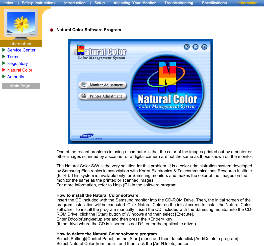 Service CenterTermsRegulatoryNatural ColorAuthority   Natural Color Software Program  One of the recent problems in using a computer is that the color of the images printed out by a printer or other images scanned by a scanner or a digital camera are not the same as those shown on the monitor.  The Natural Color S/W is the very solution for this problem. It is a color administration system developed by Samsung Electronics in association with Korea Electronics &amp; Telecommunications Research Institute (ETRI). This system is available only for Samsung monitors and makes the color of the images on the monitor the same as the printed or scanned images.  For more information, refer to Help (F1) in the software program.  How to install the Natural Color software Insert the CD included with the Samsung monitor into the CD-ROM Drive. Then, the initial screen of the program installation will be executed. Click Natural Color on the initial screen to install the Natural Color software. To install the program manually, insert the CD included with the Samsung monitor into the CD-ROM Drive, click the [Start] button of Windows and then select [Execute].  Enter D:\color\eng\setup.exe and then press the &lt;Entrer&gt; key.  (If the drive where the CD is inserted is not D:\, enter the applicable drive.) How to delete the Natural Color software program Select [Setting]/[Control Panel] on the [Start] menu and then double-click [Add/Delete a program]. Select Natural Color from the list and then click the [Add/Delete] button. 