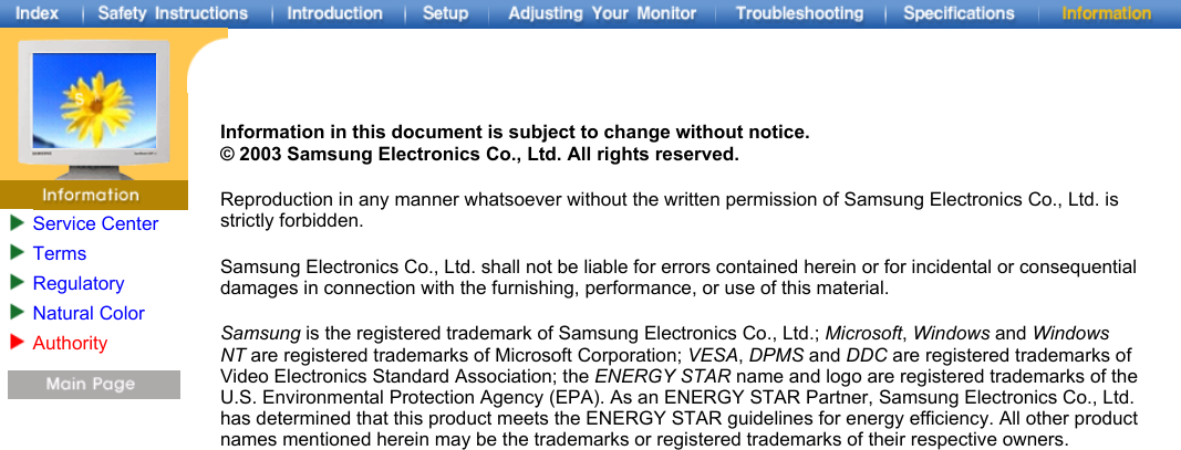 Service CenterTermsRegulatoryNatural ColorAuthority   Information in this document is subject to change without notice. © 2003 Samsung Electronics Co., Ltd. All rights reserved. Reproduction in any manner whatsoever without the written permission of Samsung Electronics Co., Ltd. is strictly forbidden. Samsung Electronics Co., Ltd. shall not be liable for errors contained herein or for incidental or consequential damages in connection with the furnishing, performance, or use of this material. Samsung is the registered trademark of Samsung Electronics Co., Ltd.; Microsoft, Windows and Windows NT are registered trademarks of Microsoft Corporation; VESA, DPMS and DDC are registered trademarks of Video Electronics Standard Association; the ENERGY STAR name and logo are registered trademarks of the U.S. Environmental Protection Agency (EPA). As an ENERGY STAR Partner, Samsung Electronics Co., Ltd. has determined that this product meets the ENERGY STAR guidelines for energy efficiency. All other product names mentioned herein may be the trademarks or registered trademarks of their respective owners. 