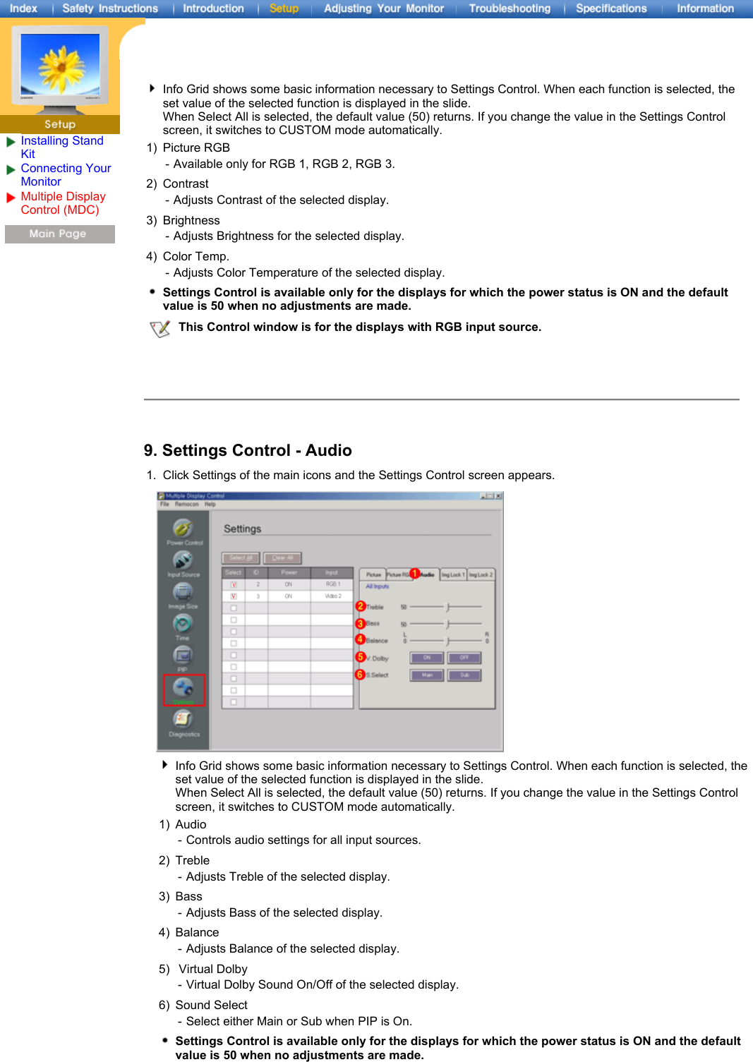 Installing Stand KitConnecting Your Monitor Multiple Display Control (MDC) Info Grid shows some basic information necessary to Settings Control. When each function is selected, the set value of the selected function is displayed in the slide.  When Select All is selected, the default value (50) returns. If you change the value in the Settings Control screen, it switches to CUSTOM mode automatically.1) Picture RGB - Available only for RGB 1, RGB 2, RGB 3.2) Contrast -Adjusts Contrast of the selected display. 3) Brightness -Adjusts Brightness for the selected display. 4) Color Temp. -Adjusts Color Temperature of the selected display. Settings Control is available only for the displays for which the power status is ON and the default value is 50 when no adjustments are made.This Control window is for the displays with RGB input source.9. Settings Control - Audio 1. Click Settings of the main icons and the Settings Control screen appears.Info Grid shows some basic information necessary to Settings Control. When each function is selected, the set value of the selected function is displayed in the slide.  When Select All is selected, the default value (50) returns. If you change the value in the Settings Control screen, it switches to CUSTOM mode automatically.1) Audio - Controls audio settings for all input sources.2) Treble -Adjusts Treble of the selected display. 3) Bass -Adjusts Bass of the selected display. 4) Balance -Adjusts Balance of the selected display. 5)  Virtual Dolby -Virtual Dolby Sound On/Off of the selected display. 6) Sound Select - Select either Main or Sub when PIP is On.Settings Control is available only for the displays for which the power status is ON and the default value is 50 when no adjustments are made.