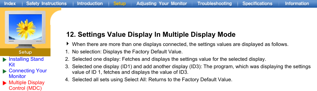 Installing Stand KitConnecting Your Monitor Multiple Display Control (MDC) 12. Settings Value Display In Multiple Display ModeWhen there are more than one displays connected, the settings values are displayed as follows.1. No selection: Displays the Factory Default Value.2. Selected one display: Fetches and displays the settings value for the selected display.3. Selected one display (ID1) and add another display (ID3): The program, which was displaying the settings value of ID 1, fetches and displays the value of ID3.4. Selected all sets using Select All: Returns to the Factory Default Value.
