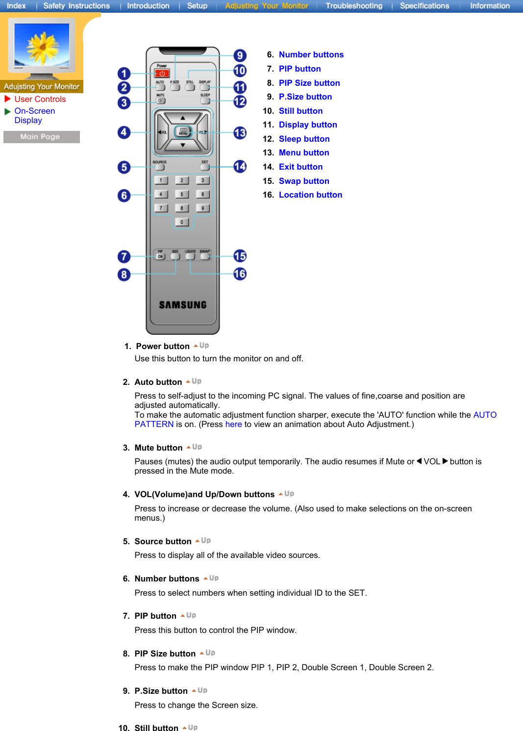 6. Number buttons7. PIP button8. PIP Size button9. P.Size button10. Still button11. Display button12. Sleep button13. Menu button14. Exit button15. Swap button16. Location button1. Power button User ControlsOn-Screen Display Use this button to turn the monitor on and off.   2. Auto button Press to self-adjust to the incoming PC signal. The values of fine,coarse and position are adjusted automatically. To make the automatic adjustment function sharper, execute the &apos;AUTO&apos; function while the AUTO PATTERN is on. (Press here to view an animation about Auto Adjustment.)   3. Mute button Pauses (mutes) the audio output temporarily. The audio resumes if Mute or   VOL   button is pressed in the Mute mode.   4. VOL(Volume)and Up/Down buttons Press to increase or decrease the volume. (Also used to make selections on the on-screen menus.)   5. Source button Press to display all of the available video sources.   6. Number buttons Press to select numbers when setting individual ID to the SET.   7. PIP button Press this button to control the PIP window.   8. PIP Size button Press to make the PIP window PIP 1, PIP 2, Double Screen 1, Double Screen 2.   9. P.Size button Press to change the Screen size.  10. Still button 