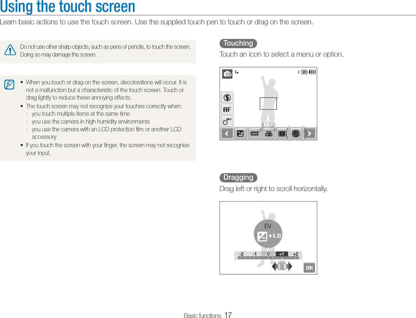 Basic functions  17Using the touch screenLearn basic actions to use the touch screen. Use the supplied touch pen to touch or drag on the screen.  Touching  Touch an icon to select a menu or option.  Dragging  Drag left or right to scroll horizontally.-2 -1 0 +2-2-100+2+1EVDo not use other sharp objects, such as pens or pencils, to touch the screen. Doing so may damage the screen.When you touch or drag on the screen, discolorations will occur. It is tnot a malfunction but a characteristic of the touch screen. Touch or drag lightly to reduce these annoying effects.The touch screen may not recognize your touches correctly when:tyou touch multiple items at the same time -you use the camera in high humidity environments -you use the camera with an LCD protection ﬁlm or another LCD  -accessoryIf you touch the screen with your ﬁnger, the screen may not recognize tyour input.
