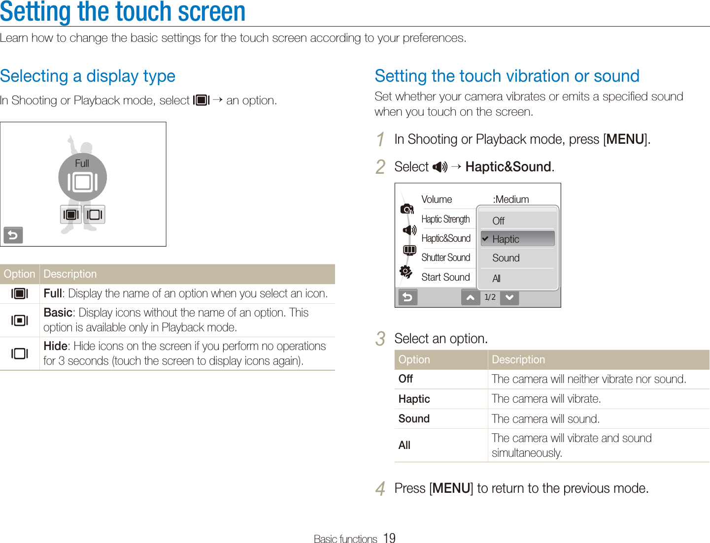 Basic functions  19Setting the touch screenLearn how to change the basic settings for the touch screen according to your preferences.Setting the touch vibration or soundSet whether your camera vibrates or emits a speciﬁed sound when you touch on the screen.In Shooting or Playback mode, press [1 MENU].Select 2   Haptic&amp;Sound.1/2Volume :MediumHaptic StrengthHaptic&amp;SoundShutter SoundStart SoundOffHapticSoundAllSelect an option.3 Option DescriptionOffThe camera will neither vibrate nor sound.HapticThe camera will vibrate.SoundThe camera will sound.AllThe camera will vibrate and sound simultaneously.Press [4 MENU] to return to the previous mode.Selecting a display typeIn Shooting or Playback mode, select   an option.FullOption DescriptionFull: Display the name of an option when you select an icon.Basic: Display icons without the name of an option. This option is available only in Playback mode.Hide: Hide icons on the screen if you perform no operations for 3 seconds (touch the screen to display icons again).