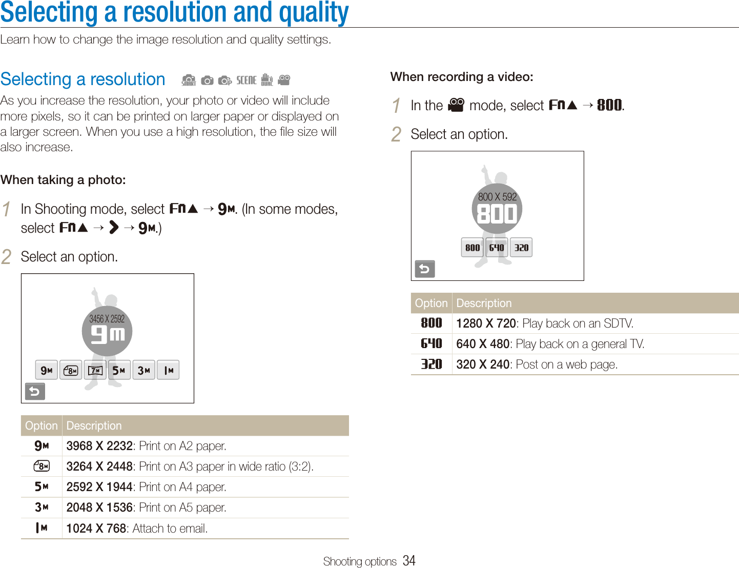 Shooting options  34Selecting a resolution and qualityLearn how to change the image resolution and quality settings.When recording a video:In the 1 v mode, select f  .Select an option.2 800 X 592Option Description1280 X 720: Play back on an SDTV.640 X 480: Play back on a general TV.320 X 240: Post on a web page.Selecting a resolutionAs you increase the resolution, your photo or video will include more pixels, so it can be printed on larger paper or displayed on a larger screen. When you use a high resolution, the ﬁle size will also increase.When taking a photo:In Shooting mode, select 1 f  . (In some modes, select f  &gt;  .)Select an option.2 3456 X 2592Option Description3968 X 2232: Print on A2 paper.3264 X 2448: Print on A3 paper in wide ratio (3:2).2592 X 1944: Print on A4 paper.2048 X 1536: Print on A5 paper.1024 X 768: Attach to email.  Sapsdv