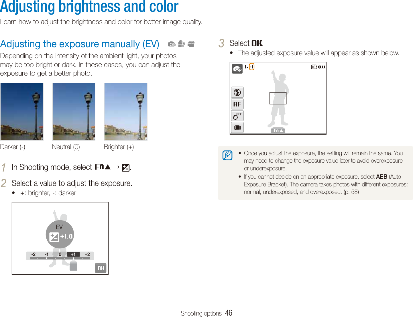 Shooting options  46Adjusting the exposure manually (EV)Depending on the intensity of the ambient light, your photos may be too bright or dark. In these cases, you can adjust the exposure to get a better photo.Darker (-) Neutral (0) Brighter (+)In Shooting mode, select 1 f   .Select a value to adjust the exposure.2 +: brighter, -: darkert-2 -1 0 +2-2-100+2+1EV  pdvAdjusting brightness and colorLearn how to adjust the brightness and color for better image quality.Select 3 .The adjusted exposure value will appear as shown below.tOnce you adjust the exposure, the setting will remain the same. You tmay need to change the exposure value later to avoid overexposure or underexposure. If you cannot decide on an appropriate exposure, select t AEB (Auto Exposure Bracket). The camera takes photos with different exposures: normal, underexposed, and overexposed. (p. 58)
