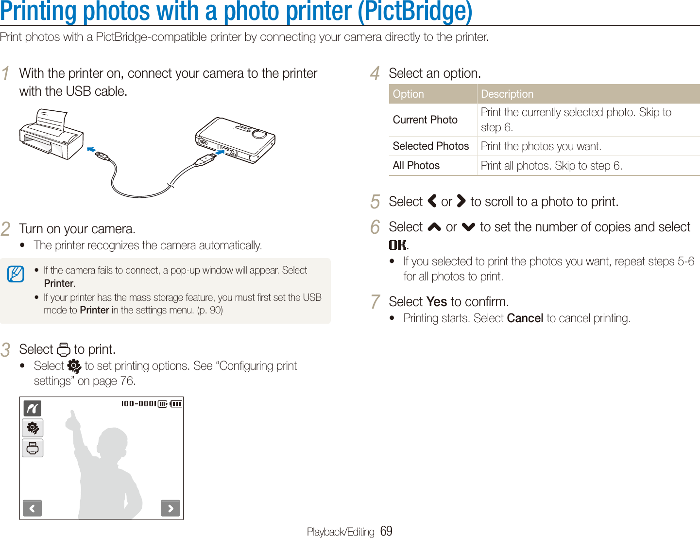 Playback/Editing  69Printing photos with a photo printer (PictBridge)Print photos with a PictBridge-compatible printer by connecting your camera directly to the printer.Select an option.4 Option DescriptionCurrent PhotoPrint the currently selected photo. Skip to step 6.Selected PhotosPrint the photos you want.All PhotosPrint all photos. Skip to step 6.Select 5 &lt; or &gt; to scroll to a photo to print.Select 6 , or . to set the number of copies and select .If you selected to print the photos you want, repeat steps 5-6 tfor all photos to print.Select 7 Yes to conﬁrm.Printing starts. Select t Cancel to cancel printing.With the printer on, connect your camera to the printer 1 with the USB cable.Turn on your camera.2 The printer recognizes the camera automatically.tIf the camera fails to connect, a pop-up window will appear. Select tPrinter.If your printer has the mass storage feature, you must ﬁrst set the USB tmode to Printer in the settings menu. (p. 90)Select 3  to print.Select t  to set printing options. See “Conﬁguring print settings” on page 76.
