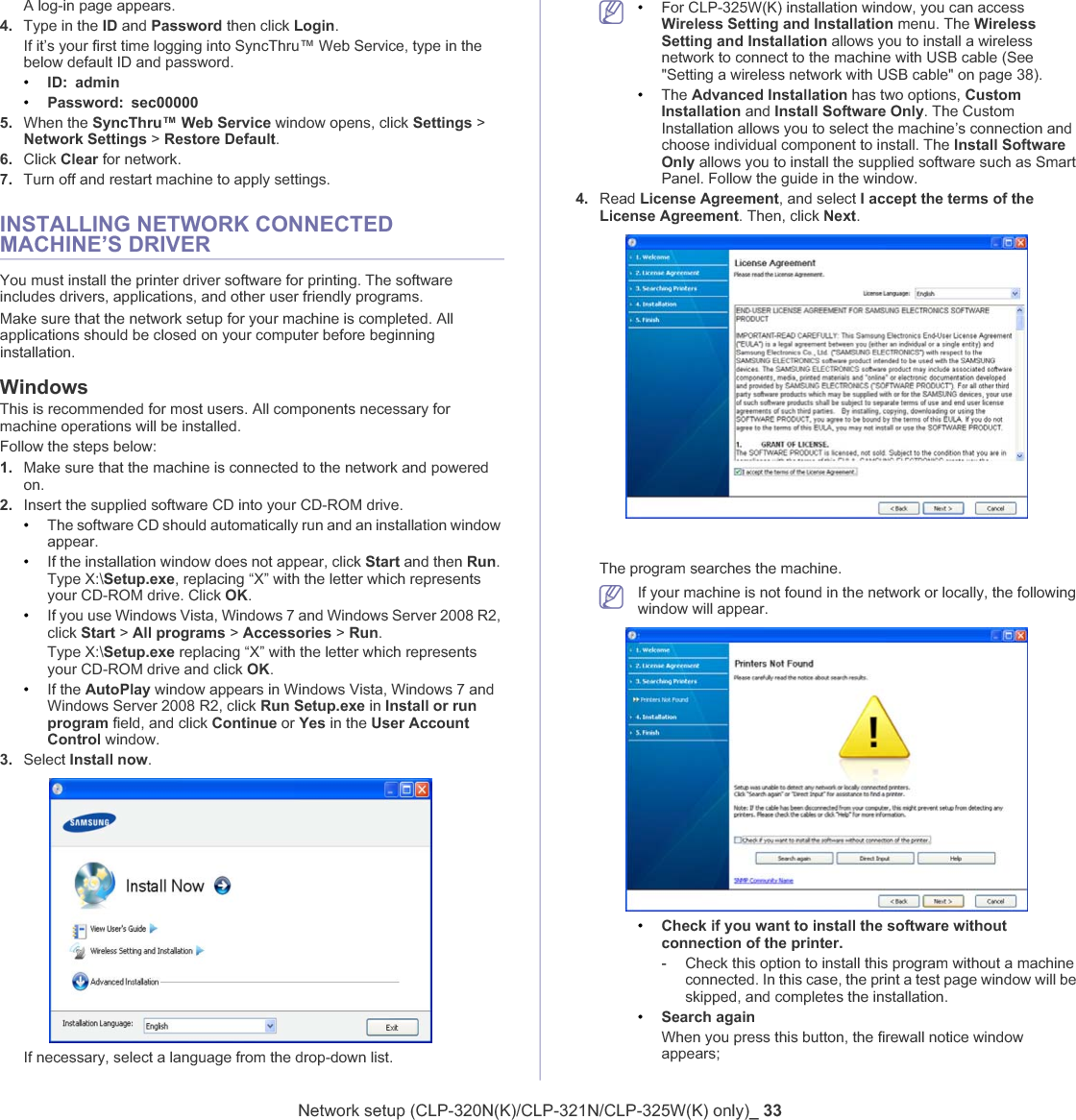 Network setup (CLP-320N(K)/CLP-321N/CLP-325W(K) only)_ 33A log-in page appears. 4. Type in the ID and Password then click Login.If it’s your first time logging into SyncThru™ Web Service, type in the below default ID and password.•ID: admin•Password: sec000005. When the SyncThru™ Web Service window opens, click Settings &gt; Network Settings &gt; Restore Default.6. Click Clear for network.7. Turn off and restart machine to apply settings.INSTALLING NETWORK CONNECTED MACHINE’S DRIVERYou must install the printer driver software for printing. The software includes drivers, applications, and other user friendly programs.Make sure that the network setup for your machine is completed. All applications should be closed on your computer before beginning installation. WindowsThis is recommended for most users. All components necessary for machine operations will be installed.Follow the steps below:1. Make sure that the machine is connected to the network and powered on.2. Insert the supplied software CD into your CD-ROM drive.•The software CD should automatically run and an installation window appear.•If the installation window does not appear, click Start and then Run.Type X:\Setup.exe, replacing “X” with the letter which represents your CD-ROM drive. Click OK.•If you use Windows Vista, Windows 7 and Windows Server 2008 R2, click Start &gt; All programs &gt; Accessories &gt; Run.Type X:\Setup.exe replacing “X” with the letter which represents your CD-ROM drive and click OK.•If the AutoPlay window appears in Windows Vista, Windows 7 and Windows Server 2008 R2, click Run Setup.exe in Install or run program field, and click Continue or Yes in the User Account Control window.3. Select Install now.If necessary, select a language from the drop-down list.•For CLP-325W(K) installation window, you can access Wireless Setting and Installation menu. The Wireless Setting and Installation allows you to install a wireless network to connect to the machine with USB cable (See &quot;Setting a wireless network with USB cable&quot; on page 38).•The Advanced Installation has two options, Custom Installation and Install Software Only. The Custom Installation allows you to select the machine’s connection and choose individual component to install. The Install Software Only allows you to install the supplied software such as Smart Panel. Follow the guide in the window.4. Read License Agreement, and select I accept the terms of the License Agreement. Then, click Next.The program searches the machine.If your machine is not found in the network or locally, the following window will appear.•Check if you want to install the software without connection of the printer.-Check this option to install this program without a machine connected. In this case, the print a test page window will be skipped, and completes the installation.•Search againWhen you press this button, the firewall notice window appears;