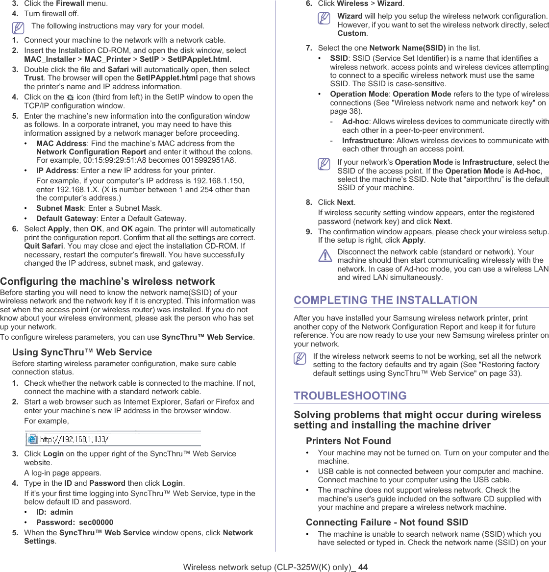 Wireless network setup (CLP-325W(K) only)_ 443. Click the Firewall menu.4. Turn firewall off.The following instructions may vary for your model.1. Connect your machine to the network with a network cable.2. Insert the Installation CD-ROM, and open the disk window, select MAC_Installer &gt; MAC_Printer &gt; SetIP &gt; SetIPApplet.html.3. Double click the file and Safari will automatically open, then select Trust. The browser will open the SetIPApplet.html page that shows the printer’s name and IP address information. 4. Click on the   icon (third from left) in the SetIP window to open the TCP/IP configuration window.5. Enter the machine’s new information into the configuration window as follows. In a corporate intranet, you may need to have this information assigned by a network manager before proceeding.•MAC Address: Find the machine’s MAC address from the Network Configuration Report and enter it without the colons. For example, 00:15:99:29:51:A8 becomes 0015992951A8.•IP Address: Enter a new IP address for your printer.For example, if your computer’s IP address is 192.168.1.150, enter 192.168.1.X. (X is number between 1 and 254 other than the computer’s address.)•Subnet Mask: Enter a Subnet Mask.•Default Gateway: Enter a Default Gateway.6. Select Apply, then OK, and OK again. The printer will automatically print the configuration report. Confirm that all the settings are correct. Quit Safari. You may close and eject the installation CD-ROM. If necessary, restart the computer’s firewall. You have successfully changed the IP address, subnet mask, and gateway.Configuring the machine’s wireless networkBefore starting you will need to know the network name(SSID) of your wireless network and the network key if it is encrypted. This information was set when the access point (or wireless router) was installed. If you do not know about your wireless environment, please ask the person who has set up your network.To configure wireless parameters, you can use SyncThru™ Web Service.Using SyncThru™ Web ServiceBefore starting wireless parameter configuration, make sure cable connection status. 1. Check whether the network cable is connected to the machine. If not, connect the machine with a standard network cable.2. Start a web browser such as Internet Explorer, Safari or Firefox and enter your machine’s new IP address in the browser window.For example,3. Click Login on the upper right of the SyncThru™ Web Service website.A log-in page appears. 4. Type in the ID and Password then click Login.If it’s your first time logging into SyncThru™ Web Service, type in the below default ID and password.•ID: admin•Password: sec000005. When the SyncThru™ Web Service window opens, click Network Settings.6. Click Wireless &gt; Wizard.Wizard will help you setup the wireless network configuration. However, if you want to set the wireless network directly, select Custom.7. Select the one Network Name(SSID) in the list.•SSID: SSID (Service Set Identifier) is a name that identifies a wireless network. access points and wireless devices attempting to connect to a specific wireless network must use the same SSID. The SSID is case-sensitive.•Operation Mode:Operation Mode refers to the type of wireless connections (See &quot;Wireless network name and network key&quot; on page 38).-Ad-hoc: Allows wireless devices to communicate directly with each other in a peer-to-peer environment.-Infrastructure: Allows wireless devices to communicate with each other through an access point.If your network’s Operation Mode is Infrastructure, select the SSID of the access point. If the Operation Mode is Ad-hoc,select the machine’s SSID. Note that “airportthru” is the default SSID of your machine.8. Click Next.If wireless security setting window appears, enter the registered password (network key) and click Next.9. The confirmation window appears, please check your wireless setup. If the setup is right, click Apply.Disconnect the network cable (standard or network). Your machine should then start communicating wirelessly with the network. In case of Ad-hoc mode, you can use a wireless LAN and wired LAN simultaneously.COMPLETING THE INSTALLATIONAfter you have installed your Samsung wireless network printer, print another copy of the Network Configuration Report and keep it for future reference. You are now ready to use your new Samsung wireless printer on your network. If the wireless network seems to not be working, set all the network setting to the factory defaults and try again (See &quot;Restoring factory default settings using SyncThru™ Web Service&quot; on page 33).TROUBLESHOOTINGSolving problems that might occur during wireless setting and installing the machine driverPrinters Not Found•Your machine may not be turned on. Turn on your computer and the machine.•USB cable is not connected between your computer and machine. Connect machine to your computer using the USB cable.•The machine does not support wireless network. Check the machine&apos;s user&apos;s guide included on the software CD supplied with your machine and prepare a wireless network machine.Connecting Failure - Not found SSID•The machine is unable to search network name (SSID) which you have selected or typed in. Check the network name (SSID) on your 