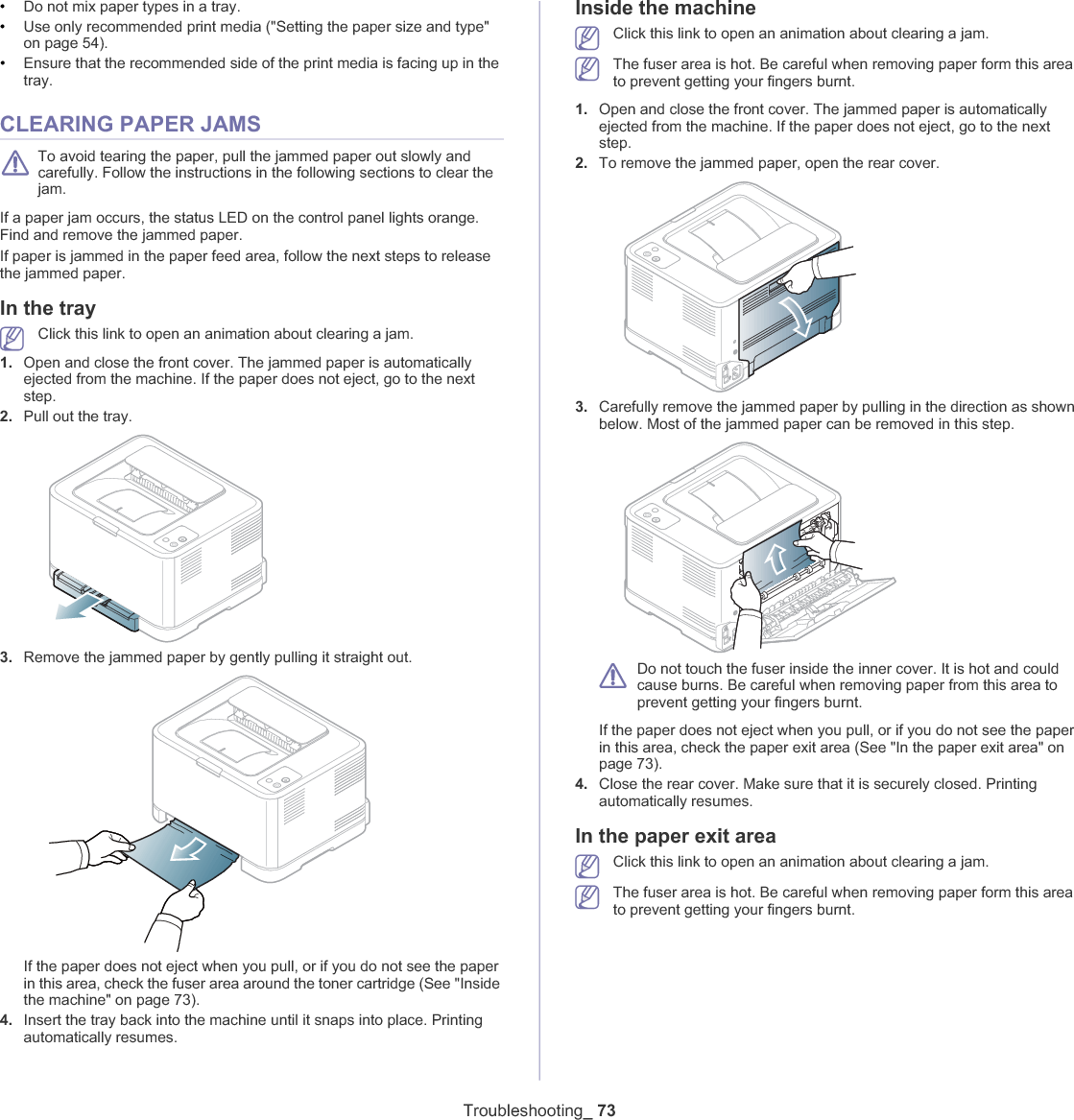 Troubleshooting_ 73•Do not mix paper types in a tray.•Use only recommended print media (&quot;Setting the paper size and type&quot; on page 54).•Ensure that the recommended side of the print media is facing up in the tray.CLEARING PAPER JAMSTo avoid tearing the paper, pull the jammed paper out slowly and carefully. Follow the instructions in the following sections to clear the jam. If a paper jam occurs, the status LED on the control panel lights orange. Find and remove the jammed paper. If paper is jammed in the paper feed area, follow the next steps to release the jammed paper. In the trayClick this link to open an animation about clearing a jam.1. Open and close the front cover. The jammed paper is automatically ejected from the machine. If the paper does not eject, go to the next step.2. Pull out the tray.3. Remove the jammed paper by gently pulling it straight out. If the paper does not eject when you pull, or if you do not see the paper in this area, check the fuser area around the toner cartridge (See &quot;Inside the machine&quot; on page 73).4. Insert the tray back into the machine until it snaps into place. Printing automatically resumes.Inside the machineClick this link to open an animation about clearing a jam.The fuser area is hot. Be careful when removing paper form this area to prevent getting your fingers burnt.1. Open and close the front cover. The jammed paper is automatically ejected from the machine. If the paper does not eject, go to the next step.2. To remove the jammed paper, open the rear cover.3. Carefully remove the jammed paper by pulling in the direction as shown below. Most of the jammed paper can be removed in this step.Do not touch the fuser inside the inner cover. It is hot and could cause burns. Be careful when removing paper from this area to prevent getting your fingers burnt.If the paper does not eject when you pull, or if you do not see the paper in this area, check the paper exit area (See &quot;In the paper exit area&quot; on page 73).4. Close the rear cover. Make sure that it is securely closed. Printing automatically resumes.In the paper exit areaClick this link to open an animation about clearing a jam.The fuser area is hot. Be careful when removing paper form this area to prevent getting your fingers burnt.