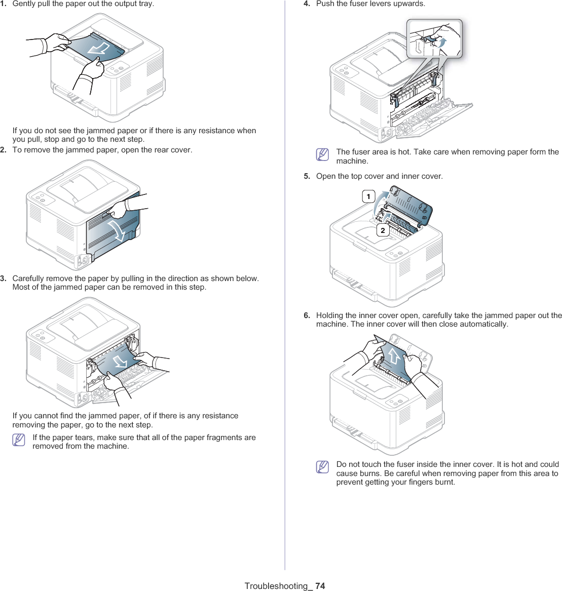 Troubleshooting_ 741. Gently pull the paper out the output tray.If you do not see the jammed paper or if there is any resistance when you pull, stop and go to the next step.2. To remove the jammed paper, open the rear cover.3. Carefully remove the paper by pulling in the direction as shown below. Most of the jammed paper can be removed in this step.If you cannot find the jammed paper, of if there is any resistance removing the paper, go to the next step.If the paper tears, make sure that all of the paper fragments are removed from the machine.4. Push the fuser levers upwards.The fuser area is hot. Take care when removing paper form the machine.5. Open the top cover and inner cover.216. Holding the inner cover open, carefully take the jammed paper out the machine. The inner cover will then close automatically.Do not touch the fuser inside the inner cover. It is hot and could cause burns. Be careful when removing paper from this area to prevent getting your fingers burnt.