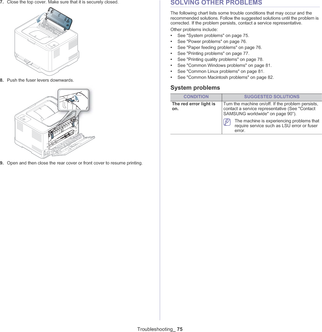 Troubleshooting_ 757. Close the top cover. Make sure that it is securely closed.8. Push the fuser levers downwards.9. Open and then close the rear cover or front cover to resume printing.SOLVING OTHER PROBLEMSThe following chart lists some trouble conditions that may occur and the recommended solutions. Follow the suggested solutions until the problem is corrected. If the problem persists, contact a service representative.Other problems include:•See &quot;System problems&quot; on page 75.•See &quot;Power problems&quot; on page 76.•See &quot;Paper feeding problems&quot; on page 76.•See &quot;Printing problems&quot; on page 77.•See &quot;Printing quality problems&quot; on page 78.•See &quot;Common Windows problems&quot; on page 81.•See &quot;Common Linux problems&quot; on page 81.•See &quot;Common Macintosh problems&quot; on page 82.System problemsCONDITION SUGGESTED SOLUTIONSThe red error light is on.Turn the machine on/off. If the problem persists, contact a service representative (See &quot;ContactSAMSUNG worldwide&quot; on page 90”).The machine is experiencing problems that require service such as LSU error or fuser error.