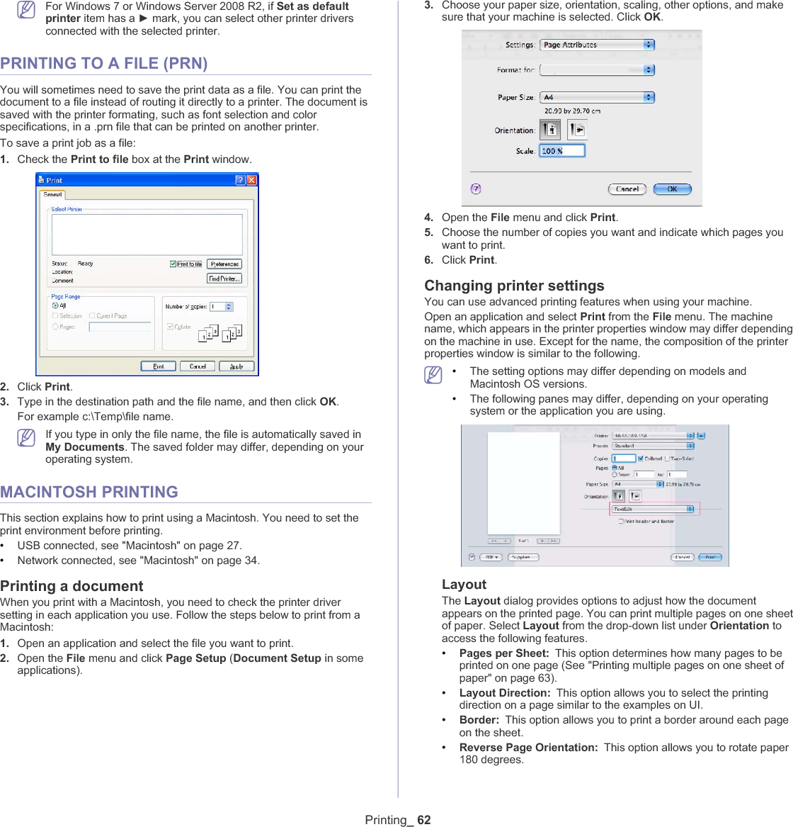 Printing_ 62For Windows 7 or Windows Server 2008 R2, if Set as default printer item has a Ź mark, you can select other printer drivers connected with the selected printer.PRINTING TO A FILE (PRN)You will sometimes need to save the print data as a file. You can print the document to a file instead of routing it directly to a printer. The document is saved with the printer formating, such as font selection and color specifications, in a .prn file that can be printed on another printer.To save a print job as a file:1. Check thePrint to file box at the Print window.2. Click Print.3. Type in the destination path and the file name, and then click OK.For example c:\Temp\file name.If you type in only the file name, the file is automatically saved in My Documents. The saved folder may differ, depending on your operating system.MACINTOSH PRINTINGThis section explains how to print using a Macintosh. You need to set the print environment before printing. •USB connected, see &quot;Macintosh&quot; on page 27.•Network connected, see &quot;Macintosh&quot; on page 34.Printing a documentWhen you print with a Macintosh, you need to check the printer driver setting in each application you use. Follow the steps below to print from a Macintosh:1. Open an application and select the file you want to print.2. Open the File menu and click Page Setup (Document Setup in some applications).3. Choose your paper size, orientation, scaling, other options, and make sure that your machine is selected. Click OK.4. Open the File menu and click Print.5. Choose the number of copies you want and indicate which pages you want to print. 6. Click Print.Changing printer settingsYou can use advanced printing features when using your machine.Open an application and select Print from the File menu. The machine name, which appears in the printer properties window may differ depending on the machine in use. Except for the name, the composition of the printer properties window is similar to the following.•The setting options may differ depending on models and Macintosh OS versions.•The following panes may differ, depending on your operating system or the application you are using.LayoutThe Layout dialog provides options to adjust how the document appears on the printed page. You can print multiple pages on one sheet of paper. Select Layout from the drop-down list under Orientation to access the following features.•Pages per Sheet: This option determines how many pages to be printed on one page (See &quot;Printing multiple pages on one sheet of paper&quot; on page 63).•Layout Direction: This option allows you to select the printing direction on a page similar to the examples on UI.•Border: This option allows you to print a border around each page on the sheet.•Reverse Page Orientation: This option allows you to rotate paper 180 degrees. 