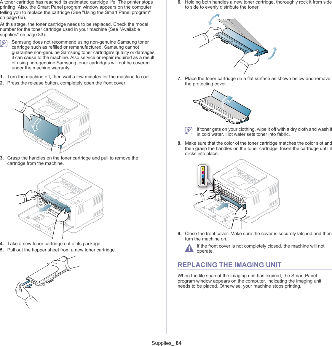 Supplies_ 84A toner cartridge has reached its estimated cartridge life. The printer stops printing. Also, the Smart Panel program window appears on the computer telling you to replace the cartridge (See &quot;Using the Smart Panel program&quot; on page 66).At this stage, the toner cartridge needs to be replaced. Check the model number for the toner cartridge used in your machine (See &quot;Available supplies&quot; on page 83).Samsung does not recommend using non-genuine Samsung toner cartridge such as refilled or remanufactured. Samsung cannot guarantee non-genuine Samsung toner cartridge&apos;s quality or damages it can cause to the machine. Also service or repair required as a result of using non-genuine Samsung toner cartridges will not be covered under the machine warranty.1. Turn the machine off, then wait a few minutes for the machine to cool.2. Press the release button, completely open the front cover.3. Grasp the handles on the toner cartridge and pull to remove the cartridge from the machine.4. Take a new toner cartridge out of its package.5. Pull out the hopper sheet from a new toner cartridge.6. Holding both handles a new toner cartridge, thoroughly rock it from side to side to evenly distribute the toner.7. Place the toner cartridge on a flat surface as shown below and remove the protecting cover.If toner gets on your clothing, wipe it off with a dry cloth and wash it in cold water. Hot water sets toner into fabric.8. Make sure that the color of the toner cartridge matches the color slot and then grasp the handles on the toner cartridge. Insert the cartridge until it clicks into place.9. Close the front cover. Make sure the cover is securely latched and then turn the machine on.If the front cover is not completely closed, the machine will not operate.REPLACING THE IMAGING UNITWhen the life span of the imaging unit has expired, the Smart Panel program window appears on the computer, indicating the imaging unit needs to be placed. Otherwise, your machine stops printing.