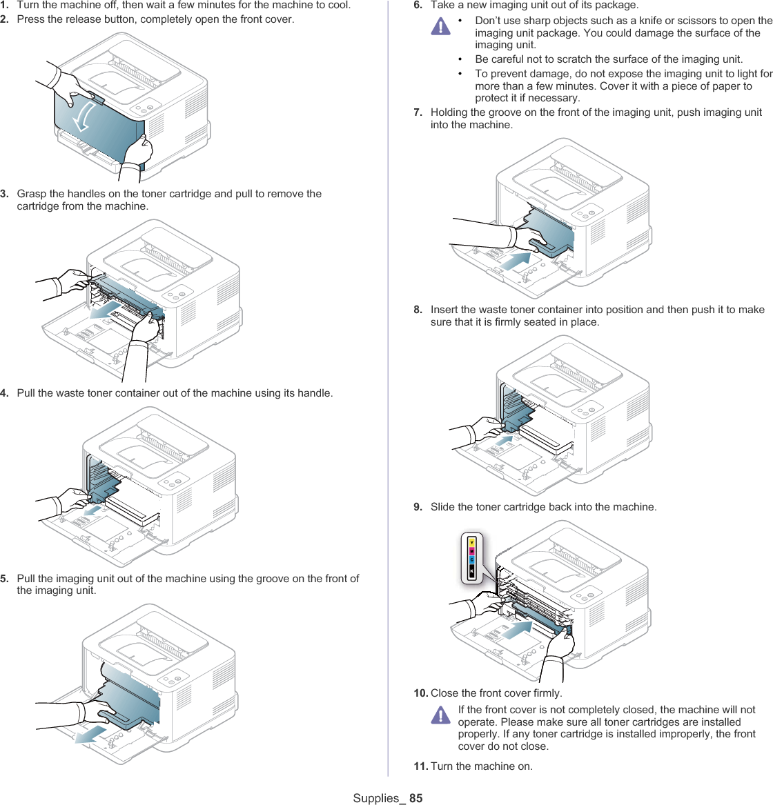 Supplies_ 851. Turn the machine off, then wait a few minutes for the machine to cool.2. Press the release button, completely open the front cover.3. Grasp the handles on the toner cartridge and pull to remove the cartridge from the machine.4. Pull the waste toner container out of the machine using its handle.5. Pull the imaging unit out of the machine using the groove on the front of the imaging unit.6. Take a new imaging unit out of its package.•Don’t use sharp objects such as a knife or scissors to open the imaging unit package. You could damage the surface of the imaging unit.•Be careful not to scratch the surface of the imaging unit.•To prevent damage, do not expose the imaging unit to light for more than a few minutes. Cover it with a piece of paper to protect it if necessary.7. Holding the groove on the front of the imaging unit, push imaging unit into the machine.8. Insert the waste toner container into position and then push it to make sure that it is firmly seated in place.9. Slide the toner cartridge back into the machine.10. Close the front cover firmly.If the front cover is not completely closed, the machine will not operate. Please make sure all toner cartridges are installed properly. If any toner cartridge is installed improperly, the front cover do not close.11. Turn the machine on.