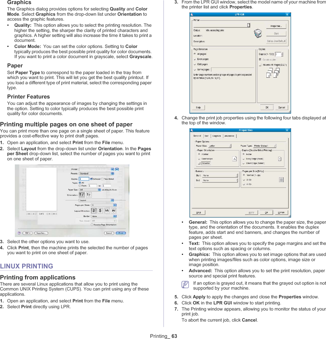 Printing_ 63GraphicsThe Graphics dialog provides options for selecting Quality and ColorMode. Select Graphics from the drop-down list under Orientation to access the graphic features.•Quality: This option allows you to select the printing resolution. The higher the setting, the sharper the clarity of printed characters and graphics. A higher setting will also increase the time it takes to print a document.•Color Mode:You can set the color options. Setting to Colortypically produces the best possible print quality for color documents. If you want to print a color document in grayscale, select Grayscale.PaperSet Paper Type to correspond to the paper loaded in the tray from which you want to print. This will let you get the best quality printout. If you load a different type of print material, select the corresponding paper type.Printer FeaturesYou can adjust the appearance of images by changing the settings in the option. Setting to color typically produces the best possible print quality for color documents.Printing multiple pages on one sheet of paperYou can print more than one page on a single sheet of paper. This feature provides a cost-effective way to print draft pages.1. Open an application, and select Print from the File menu.2. Select Layout from the drop-down list under Orientation. In the Pagesper Sheet drop-down list, select the number of pages you want to print on one sheet of paper.3. Select the other options you want to use.4. Click Print, then the machine prints the selected the number of pages you want to print on one sheet of paper.LINUX PRINTINGPrinting from applicationsThere are several Linux applications that allow you to print using the Common UNIX Printing System (CUPS). You can print using any of these applications.1. Open an application, and select Print from the File menu.2. Select Print directly using LPR.3. From the LPR GUI window, select the model name of your machine from the printer list and click Properties.4. Change the print job properties using the following four tabs displayed at the top of the window.•General: This option allows you to change the paper size, the paper type, and the orientation of the documents. It enables the duplex feature, adds start and end banners, and changes the number of pages per sheet.•Text: This option allows you to specify the page margins and set the text options such as spacing or columns.•Graphics: This option allows you to set image options that are used when printing images/files such as color options, image size or image position.•Advanced: This option allows you to set the print resolution, paper source and special print features.If an option is grayed out, it means that the grayed out option is not supported by your machine.5. Click Apply to apply the changes and close the Properties window.6. Click OK in the LPR GUI window to start printing.7. The Printing window appears, allowing you to monitor the status of your print job.To abort the current job, click Cancel.