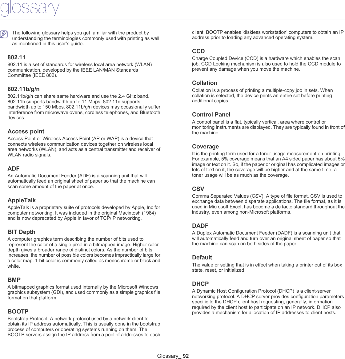 Glossary_ 92glossaryThe following glossary helps you get familiar with the product by understanding the terminologies commonly used with printing as well as mentioned in this user’s guide.802.11802.11 is a set of standards for wireless local area network (WLAN) communication, developed by the IEEE LAN/MAN Standards Committee (IEEE 802). 802.11b/g/n802.11b/g/n can share same hardware and use the 2.4 GHz band. 802.11b supports bandwidth up to 11 Mbps, 802.11n supports bandwidth up to 150 Mbps. 802.11b/g/n devices may occasionally suffer interference from microwave ovens, cordless telephones, and Bluetooth devices.Access pointAccess Point or Wireless Access Point (AP or WAP) is a device that connects wireless communication devices together on wireless local area networks (WLAN), and acts as a central transmitter and receiver of WLAN radio signals. ADFAn Automatic Document Feeder (ADF) is a scanning unit that will automatically feed an original sheet of paper so that the machine can scan some amount of the paper at once. AppleTalkAppleTalk is a proprietary suite of protocols developed by Apple, Inc for computer networking. It was included in the original Macintosh (1984) and is now deprecated by Apple in favor of TCP/IP networking.BIT DepthA computer graphics term describing the number of bits used to represent the color of a single pixel in a bitmapped image. Higher color depth gives a broader range of distinct colors. As the number of bits increases, the number of possible colors becomes impractically large for a color map. 1-bit color is commonly called as monochrome or black and white.BMPA bitmapped graphics format used internally by the Microsoft Windows graphics subsystem (GDI), and used commonly as a simple graphics file format on that platform.BOOTPBootstrap Protocol. A network protocol used by a network client to obtain its IP address automatically. This is usually done in the bootstrap process of computers or operating systems running on them. The BOOTP servers assign the IP address from a pool of addresses to each client. BOOTP enables &apos;diskless workstation&apos; computers to obtain an IP address prior to loading any advanced operating system.CCDCharge Coupled Device (CCD) is a hardware which enables the scan job. CCD Locking mechanism is also used to hold the CCD module to prevent any damage when you move the machine.CollationCollation is a process of printing a multiple-copy job in sets. When collation is selected, the device prints an entire set before printing additional copies.Control PanelA control panel is a flat, typically vertical, area where control or monitoring instruments are displayed. They are typically found in front of the machine. CoverageIt is the printing term used for a toner usage measurement on printing. For example, 5% coverage means that an A4 sided paper has about 5% image or text on it. So, if the paper or original has complicated images or lots of text on it, the coverage will be higher and at the same time, a toner usage will be as much as the coverage.CSVComma Separated Values (CSV). A type of file format, CSV is used to exchange data between disparate applications. The file format, as it is used in Microsoft Excel, has become a de facto standard throughout the industry, even among non-Microsoft platforms.DADFA Duplex Automatic Document Feeder (DADF) is a scanning unit that will automatically feed and turn over an original sheet of paper so that the machine can scan on both sides of the paper.DefaultThe value or setting that is in effect when taking a printer out of its box state, reset, or initialized.DHCPA Dynamic Host Configuration Protocol (DHCP) is a client-server networking protocol. A DHCP server provides configuration parameters specific to the DHCP client host requesting, generally, information required by the client host to participate on an IP network. DHCP also provides a mechanism for allocation of IP addresses to client hosts.