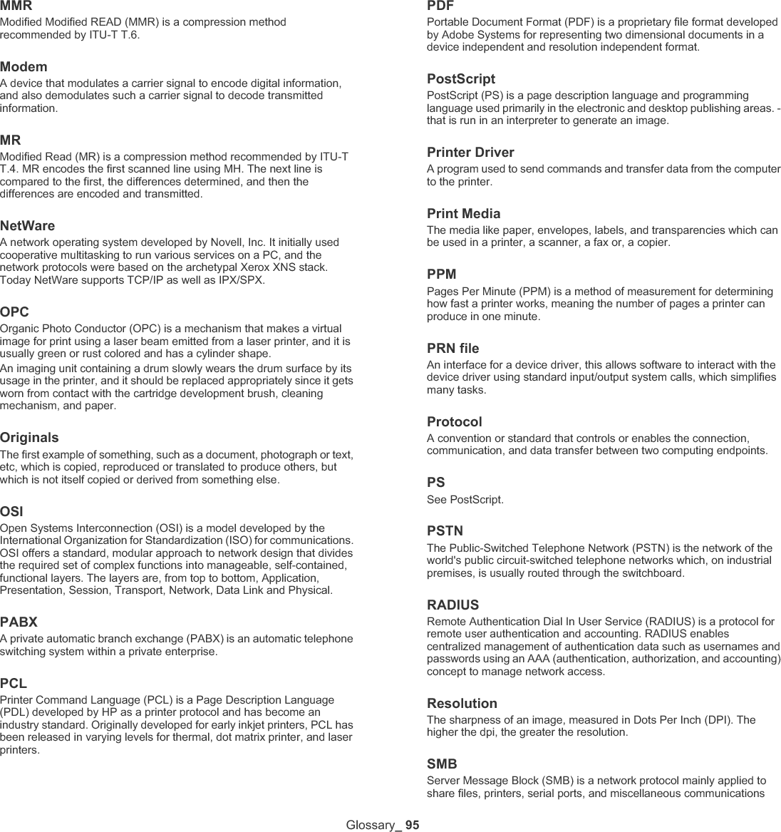 Glossary_ 96between nodes on a network. It also provides an authenticated Inter-process communication mechanism.SMTPSimple Mail Transfer Protocol (SMTP) is the standard for e-mail transmissions across the Internet. SMTP is a relatively simple, text-based protocol, where one or more recipients of a message are specified, and then the message text is transferred. It is a client-server protocol, where the client transmits an email message to the server.SSIDService Set Identifier (SSID) is a name of a wireless local area network (WLAN). All wireless devices in a WLAN use the same SSID in order to communicate with each other. The SSIDs are case-sensitive and have a maximum length of 32 characters.Subnet Mask The subnet mask is used in conjunction with the network address to determine which part of the address is the network address and which part is the host address.TCP/IPThe Transmission Control Protocol (TCP) and the Internet Protocol (IP); the set of communications protocols that implement the protocol stack on which the Internet and most commercial networks run.TCRTransmission Confirmation Report (TCR) provides details of each transmission such as job status, transmission result and number of pages sent. This report can be set to print after each job or only after failed transmissions.TIFFTagged Image File Format (TIFF) is a variable-resolution bitmapped image format. TIFF describes image data that typically come from scanners. TIFF images make use of tags, keywords defining the characteristics of the image that is included in the file. This flexible and platform-independent format can be used for pictures that have been made by various image processing applications.Toner CartridgeA kind of bottle or container used in a machine like a printer which contains toner. Toner is a powder used in laser printers and photocopiers, which forms the text and images on the printed paper. Toner can be fused by by a combination of heat/pressure from the fuser, causing it to bind to the fibers in the paper.TWAINAn industry standard for scanners and software. By using a TWAIN-compliant scanner with a TWAIN-compliant program, a scan can be initiated from within the program. It is an image capture API for Microsoft Windows and Apple Macintosh operating systems.UNC PathUniform Naming Convention (UNC) is a standard way to access network shares in Window NT and other Microsoft products. The format of a UNC path is: \\&lt;servername&gt;\&lt;sharename&gt;\&lt;Additional directory&gt;URLUniform Resource Locator (URL) is the global address of documents and resources on the Internet. The first part of the address indicates what protocol to use, the second part specifies the IP address or the domain name where the resource is located.USBUniversal Serial Bus (USB) is a standard that was developed by the USB Implementers Forum, Inc., to connect computers and peripherals. Unlike the parallel port, USB is designed to concurrently connect a single computer USB port to multiple peripherals.WatermarkA watermark is a recognizable image or pattern in paper that appears lighter when viewed by transmitted light. Watermarks were first introduced in Bologna, Italy in 1282; they have been used by papermakers to identify their product, and also on postage stamps, currency, and other government documents to discourage counterfeiting.WEPWired Equivalent Privacy (WEP) is a security protocol specified in IEEE 802.11 to provide the same level of security as that of a wired LAN. WEP provides security by encrypting data over radio so that it is protected as it is transmitted from one end point to another.WIAWindows Imaging Architecture (WIA) is an imaging architecture that is originally introduced in Windows Me and Windows XP. A scan can be initiated from within these operating systems by using a WIA-compliant scanner.WPAWi-Fi Protected Access (WPA) is a class of systems to secure wireless (Wi-Fi) computer networks, which was created to improve upon the security features of WEP.WPA-PSKWPA-PSK (WPA Pre-Shared Key) is special mode of WPA for small business or home users. A shared key, or password, is configured in the wireless access point (WAP) and any wireless laptop or desktop devices. WPA-PSK generates a unique key for each session between a wireless client and the associated WAP for more advanced security.WPSThe Wi-Fi Protected Setup (WPS) is a standard for establishing a wireless home network. If your wireless access point supports WPS, you can configure the wireless network connection easily without a computer.