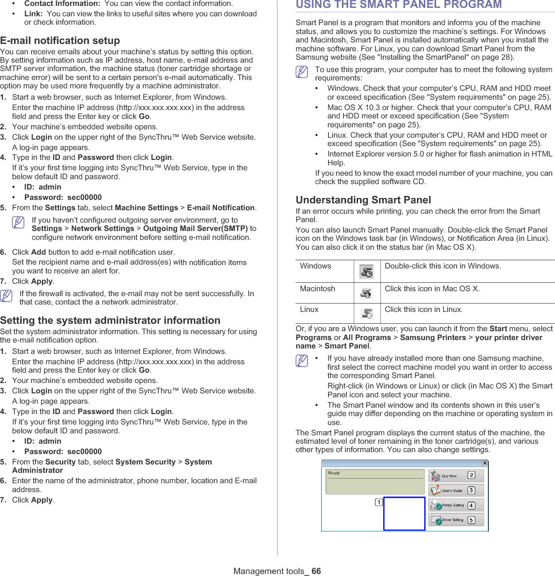 Management tools_ 66•Contact Information: You can view the contact information.•Link: You can view the links to useful sites where you can download or check information.E-mail notification setupYou can receive emails about your machine’s status by setting this option. By setting information such as IP address, host name, e-mail address and SMTP server information, the machine status (toner cartridge shortage or machine error) will be sent to a certain person&apos;s e-mail automatically. This option may be used more frequently by a machine administrator. 1. Start a web browser, such as Internet Explorer, from Windows.Enter the machine IP address (http://xxx.xxx.xxx.xxx) in the address field and press the Enter key or click Go.2. Your machine’s embedded website opens.3. Click Login on the upper right of the SyncThru™ Web Service website.A log-in page appears. 4. Type in the ID and Password then click Login.If it’s your first time logging into SyncThru™ Web Service, type in the below default ID and password.•ID: admin•Password: sec000005. From the Settings tab, select Machine Settings &gt; E-mail Notification.If you haven’t configured outgoing server environment, go to Settings &gt; Network Settings &gt; Outgoing Mail Server(SMTP) to configure network environment before setting e-mail notification. 6. Click Add button to add e-mail notification user. Set the recipient name and e-mail address(es) with notification items you want to receive an alert for.7. Click Apply.If the firewall is activated, the e-mail may not be sent successfully. In that case, contact the a network administrator.Setting the system administrator informationSet the system administrator information. This setting is necessary for using the e-mail notification option.1. Start a web browser, such as Internet Explorer, from Windows.Enter the machine IP address (http://xxx.xxx.xxx.xxx) in the address field and press the Enter key or click Go.2. Your machine’s embedded website opens.3. Click Login on the upper right of the SyncThru™ Web Service website.A log-in page appears. 4. Type in the ID and Password then click Login.If it’s your first time logging into SyncThru™ Web Service, type in the below default ID and password.•ID: admin•Password: sec000005. From the Security tab, select System Security &gt; SystemAdministrator6. Enter the name of the administrator, phone number, location and E-mail address. 7. Click Apply.USING THE SMART PANEL PROGRAMSmart Panel is a program that monitors and informs you of the machine status, and allows you to customize the machine’s settings. For Windows and Macintosh, Smart Panel is installed automatically when you install the machine software. For Linux, you can download Smart Panel from the Samsung website (See &quot;Installing the SmartPanel&quot; on page 28).To use this program, your computer has to meet the following system requirements:•Windows. Check that your computer’s CPU, RAM and HDD meet or exceed specification (See &quot;System requirements&quot; on page 25).•Mac OS X 10.3 or higher. Check that your computer’s CPU, RAM and HDD meet or exceed specification (See &quot;System requirements&quot; on page 25).•Linux. Check that your computer’s CPU, RAM and HDD meet or exceed specification (See &quot;System requirements&quot; on page 25).•Internet Explorer version 5.0 or higher for flash animation in HTML Help.If you need to know the exact model number of your machine, you can check the supplied software CD.Understanding Smart PanelIf an error occurs while printing, you can check the error from the Smart Panel.You can also launch Smart Panel manually. Double-click the Smart Panel icon on the Windows task bar (in Windows), or Notification Area (in Linux). You can also click it on the status bar (in Mac OS X).Windows Double-click this icon in Windows.Macintosh Click this icon in Mac OS X.Linux Click this icon in Linux.Or, if you are a Windows user, you can launch it from the Start menu, select Programs or All Programs &gt; Samsung Printers &gt; your printer driver name &gt; Smart Panel.•If you have already installed more than one Samsung machine, first select the correct machine model you want in order to access the corresponding Smart Panel.Right-click (in Windows or Linux) or click (in Mac OS X) the Smart Panel icon and select your machine.•The Smart Panel window and its contents shown in this user’s guide may differ depending on the machine or operating system in use.The Smart Panel program displays the current status of the machine, the estimated level of toner remaining in the toner cartridge(s), and various other types of information. You can also change settings.