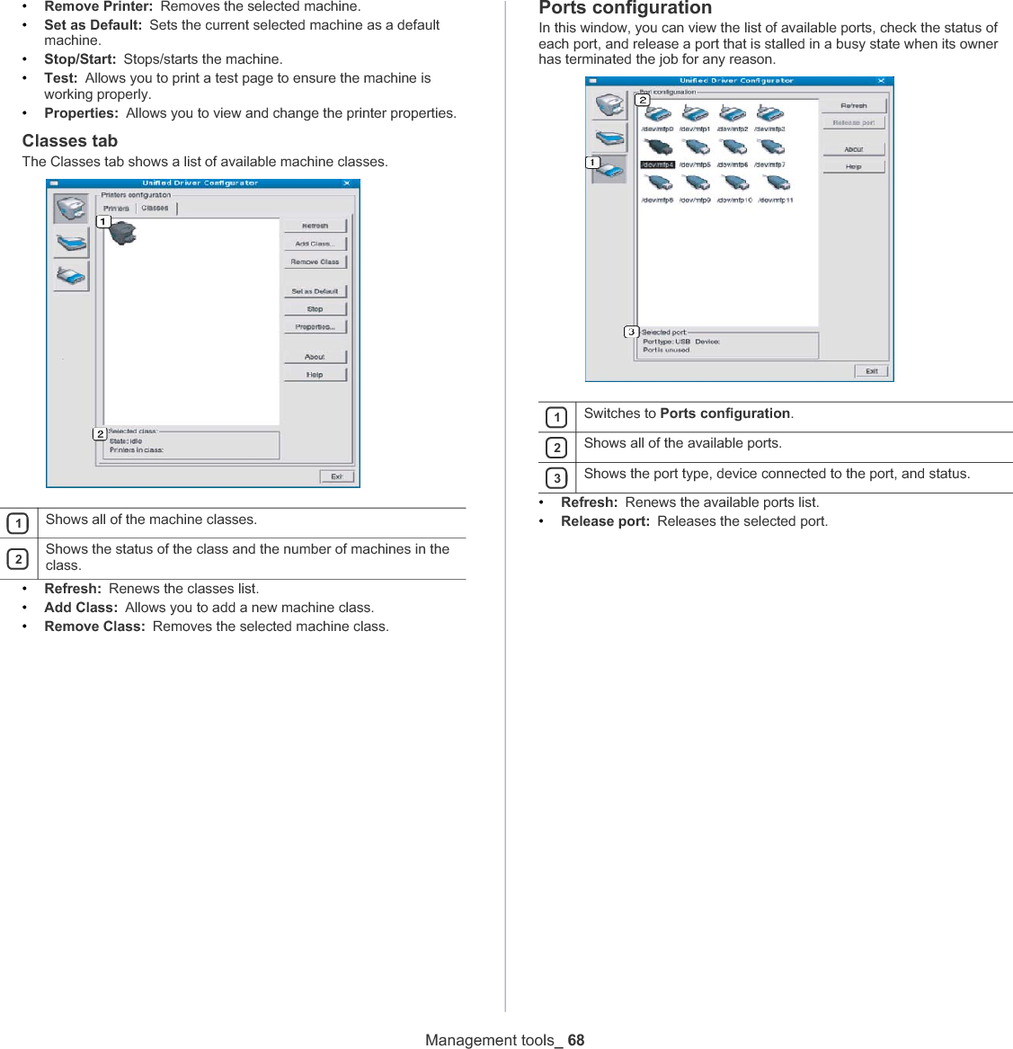 Management tools_ 68•Remove Printer: Removes the selected machine.•Set as Default: Sets the current selected machine as a default machine.•Stop/Start: Stops/starts the machine.•Test: Allows you to print a test page to ensure the machine is working properly.•Properties: Allows you to view and change the printer properties. Classes tabThe Classes tab shows a list of available machine classes.1Shows all of the machine classes.2Shows the status of the class and the number of machines in the class.•Refresh: Renews the classes list.•Add Class:Allows you to add a new machine class.•Remove Class: Removes the selected machine class.Ports configurationIn this window, you can view the list of available ports, check the status of each port, and release a port that is stalled in a busy state when its owner has terminated the job for any reason.1Switches to Ports configuration.2Shows all of the available ports.3Shows the port type, device connected to the port, and status.•Refresh: Renews the available ports list.•Release port: Releases the selected port.