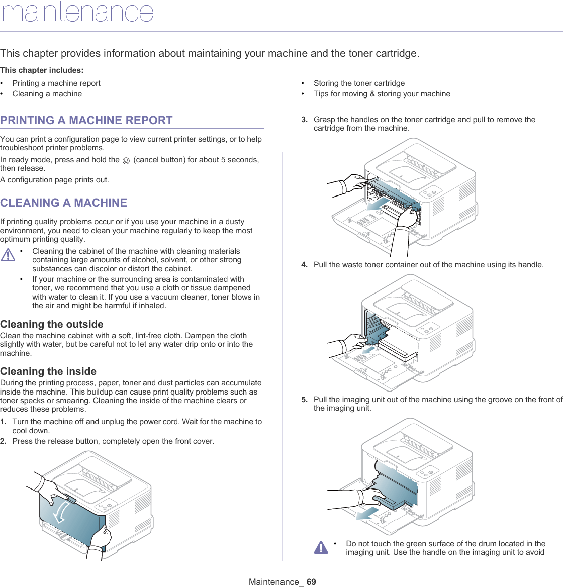 Maintenance_ 699.maintenanceThis chapter provides information about maintaining your machine and the toner cartridge.This chapter includes:•Printing a machine report•Cleaning a machine•Storing the toner cartridge•Tips for moving &amp; storing your machinePRINTING A MACHINE REPORTYou can print a configuration page to view current printer settings, or to help troubleshoot printer problems. In ready mode, press and hold the   (cancel button) for about 5 seconds, then release.A configuration page prints out.CLEANING A MACHINEIf printing quality problems occur or if you use your machine in a dusty environment, you need to clean your machine regularly to keep the most optimum printing quality.•Cleaning the cabinet of the machine with cleaning materials containing large amounts of alcohol, solvent, or other strong substances can discolor or distort the cabinet. •If your machine or the surrounding area is contaminated with toner, we recommend that you use a cloth or tissue dampened with water to clean it. If you use a vacuum cleaner, toner blows in the air and might be harmful if inhaled.Cleaning the outsideClean the machine cabinet with a soft, lint-free cloth. Dampen the cloth slightly with water, but be careful not to let any water drip onto or into the machine.Cleaning the insideDuring the printing process, paper, toner and dust particles can accumulate inside the machine. This buildup can cause print quality problems such as toner specks or smearing. Cleaning the inside of the machine clears or reduces these problems.1. Turn the machine offGand unplug the power cord. Wait for the machine to cool down.2. Press the release button, completely open the front cover.3. Grasp the handles on the toner cartridge and pull to remove the cartridge from the machine.4. Pull the waste toner container out of the machine using its handle.5. Pull the imaging unit out of the machine using the groove on the front of the imaging unit.•Do not touch the green surface of the drum located in the imaging unit. Use the handle on the imaging unit to avoid 