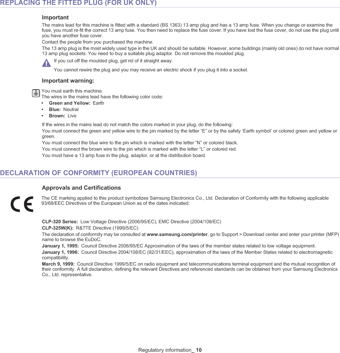 Regulatory information_ 10REPLACING THE FITTED PLUG (FOR UK ONLY)ImportantThe mains lead for this machine is fitted with a standard (BS 1363) 13 amp plug and has a 13 amp fuse. When you change or examine the fuse, you must re-fit the correct 13 amp fuse. You then need to replace the fuse cover. If you have lost the fuse cover, do not use the plug until you have another fuse cover. Contact the people from you purchased the machine.The 13 amp plug is the most widely used type in the UK and should be suitable. However, some buildings (mainly old ones) do not have normal 13 amp plug sockets. You need to buy a suitable plug adaptor. Do not remove the moulded plug.If you cut off the moulded plug, get rid of it straight away.You cannot rewire the plug and you may receive an electric shock if you plug it into a socket.Important warning: You must earth this machine.The wires in the mains lead have the following color code:•Green and Yellow: Earth•Blue: Neutral•Brown: LiveIf the wires in the mains lead do not match the colors marked in your plug, do the following:You must connect the green and yellow wire to the pin marked by the letter “E” or by the safety ‘Earth symbol’ or colored green and yellow or green.You must connect the blue wire to the pin which is marked with the letter “N” or colored black.You must connect the brown wire to the pin which is marked with the letter “L” or colored red.You must have a 13 amp fuse in the plug, adaptor, or at the distribution board.DECLARATION OF CONFORMITY (EUROPEAN COUNTRIES)Approvals and CertificationsThe CE marking applied to this product symbolizes Samsung Electronics Co., Ltd. Declaration of Conformity with the following applicable 93/68/EEC Directives of the European Union as of the dates indicated:CLP-320 Series: Low Voltage Directive (2006/95/EC), EMC Directive (2004/108/EC)CLP-325W(K): R&amp;TTE Directive (1999/5/EC)The declaration of conformity may be consulted at www.samsung.com/printer, go to Support &gt; Download center and enter your printer (MFP) name to browse the EuDoC. January 1, 1995: Council Directive 2006/95/EC Approximation of the laws of the member states related to low voltage equipment.January 1, 1996: Council Directive 2004/108/EC (92/31/EEC), approximation of the laws of the Member States related to electromagnetic compatibility.March 9, 1999: Council Directive 1999/5/EC on radio equipment and telecommunications terminal equipment and the mutual recognition of their conformity. A full declaration, defining the relevant Directives and referenced standards can be obtained from your Samsung Electronics Co., Ltd. representative.