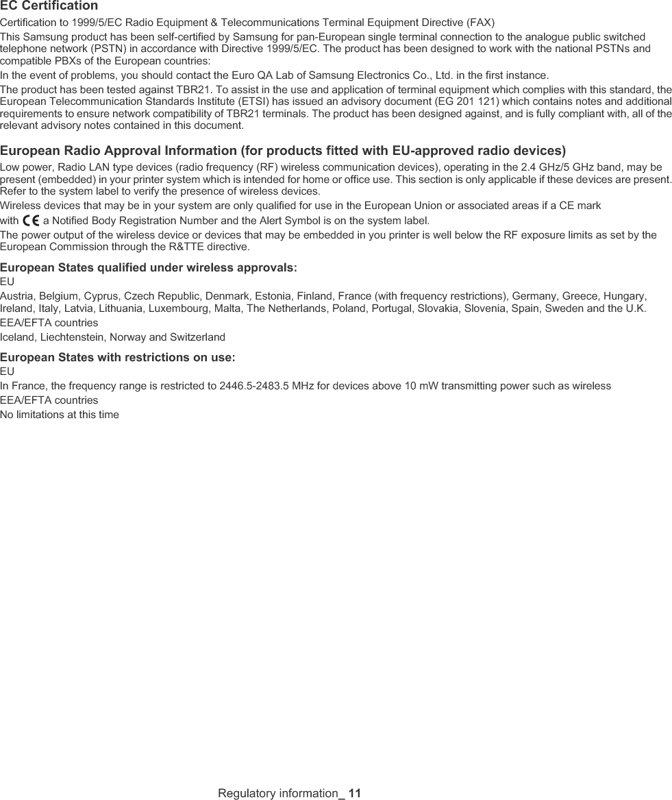Regulatory information_ 11EC CertificationCertification to 1999/5/EC Radio Equipment &amp; Telecommunications Terminal Equipment Directive (FAX)This Samsung product has been self-certified by Samsung for pan-European single terminal connection to the analogue public switched telephone network (PSTN) in accordance with Directive 1999/5/EC. The product has been designed to work with the national PSTNs and compatible PBXs of the European countries:In the event of problems, you should contact the Euro QA Lab of Samsung Electronics Co., Ltd. in the first instance.The product has been tested against TBR21. To assist in the use and application of terminal equipment which complies with this standard, the European Telecommunication Standards Institute (ETSI) has issued an advisory document (EG 201 121) which contains notes and additional requirements to ensure network compatibility of TBR21 terminals. The product has been designed against, and is fully compliant with, all of the relevant advisory notes contained in this document.European Radio Approval Information (for products fitted with EU-approved radio devices)Low power, Radio LAN type devices (radio frequency (RF) wireless communication devices), operating in the 2.4 GHz/5 GHz band, may be present (embedded) in your printer system which is intended for home or office use. This section is only applicable if these devices are present. Refer to the system label to verify the presence of wireless devices.Wireless devices that may be in your system are only qualified for use in the European Union or associated areas if a CE mark with   a Notified Body Registration Number and the Alert Symbol is on the system label.The power output of the wireless device or devices that may be embedded in you printer is well below the RF exposure limits as set by the European Commission through the R&amp;TTE directive.European States qualified under wireless approvals:EUAustria, Belgium, Cyprus, Czech Republic, Denmark, Estonia, Finland, France (with frequency restrictions), Germany, Greece, Hungary, Ireland, Italy, Latvia, Lithuania, Luxembourg, Malta, The Netherlands, Poland, Portugal, Slovakia, Slovenia, Spain, Sweden and the U.K.EEA/EFTA countriesIceland, Liechtenstein, Norway and SwitzerlandEuropean States with restrictions on use:EUIn France, the frequency range is restricted to 2446.5-2483.5 MHz for devices above 10 mW transmitting power such as wirelessEEA/EFTA countriesNo limitations at this time