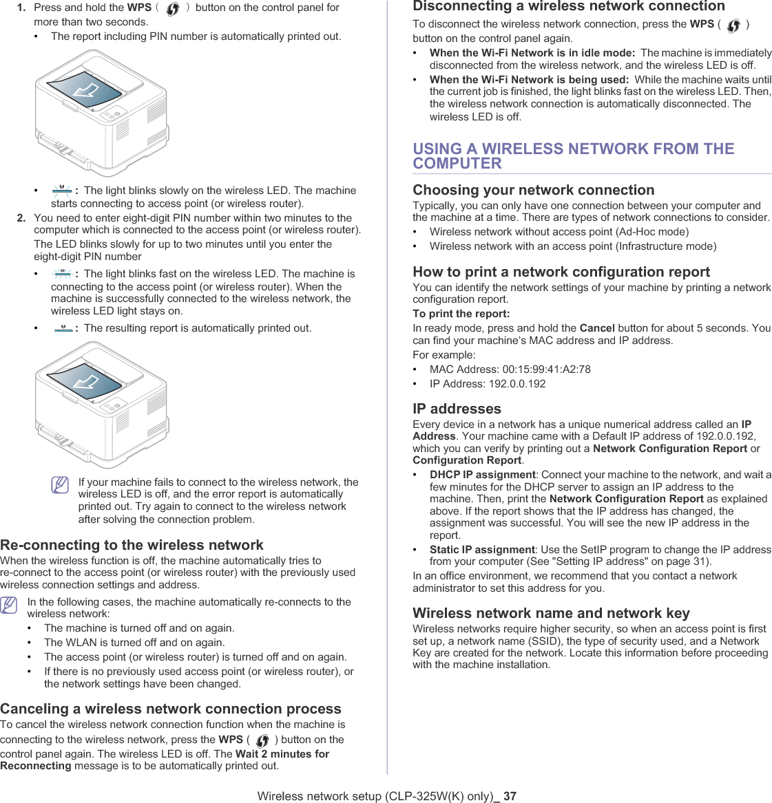 Wireless network setup (CLP-325W(K) only)_ 371. Press and hold the WPS ڃ ڄٻbutton on the control panel for more than two seconds.•The report including PIN number is automatically printed out.•:The light blinks slowly on the wireless LED. The machine starts connecting to access point (or wireless router).2. You need to enter eight-digit PIN number within two minutes to the computer which is connected to the access point (or wireless router).The LED blinks slowly for up to two minutes until you enter the eight-digit PIN number•:The light blinks fast on the wireless LED. The machine is connecting to the access point (or wireless router). When the machine is successfully connected to the wireless network, the wireless LED light stays on.•:The resulting report is automatically printed out.If your machine fails to connect to the wireless network, the wireless LED is off, and the error report is automatically printed out. Try again to connect to the wireless network after solving the connection problem.Re-connecting to the wireless networkWhen the wireless function is off, the machine automatically tries to re-connect to the access point (or wireless router) with the previously used wireless connection settings and address.In the following cases, the machine automatically re-connects to the wireless network:•The machine is turned off and on again.•The WLAN is turned off and on again.•The access point (or wireless router) is turned off and on again.•If there is no previously used access point (or wireless router), or the network settings have been changed.Canceling a wireless network connection processTo cancel the wireless network connection function when the machine is connecting to the wireless network, press the WPS ( ) button on the control panel again. The wireless LED is off. The Wait 2 minutes for Reconnecting message is to be automatically printed out.Disconnecting a wireless network connectionTo disconnect the wireless network connection, press the WPS ( )button on the control panel again.•When the Wi-Fi Network is in idle mode: The machine is immediately disconnected from the wireless network, and the wireless LED is off.•When the Wi-Fi Network is being used: While the machine waits until the current job is finished, the light blinks fast on the wireless LED. Then, the wireless network connection is automatically disconnected. The wireless LED is off.USING A WIRELESS NETWORK FROM THE COMPUTERChoosing your network connectionTypically, you can only have one connection between your computer and the machine at a time. There are types of network connections to consider. •Wireless network without access point (Ad-Hoc mode) •Wireless network with an access point (Infrastructure mode) How to print a network configuration reportYou can identify the network settings of your machine by printing a network configuration report.To print the report:In ready mode, press and hold the Cancel button for about 5 seconds. You can find your machine’s MAC address and IP address.For example:•MAC Address: 00:15:99:41:A2:78•IP Address: 192.0.0.192IP addressesEvery device in a network has a unique numerical address called an IPAddress. Your machine came with a Default IP address of 192.0.0.192, which you can verify by printing out a Network Configuration Report or Configuration Report.•DHCP IP assignment: Connect your machine to the network, and wait a few minutes for the DHCP server to assign an IP address to the machine. Then, print the Network Configuration Report as explained above. If the report shows that the IP address has changed, the assignment was successful. You will see the new IP address in the report.•Static IP assignment: Use the SetIP program to change the IP address from your computer (See &quot;Setting IP address&quot; on page 31).In an office environment, we recommend that you contact a network administrator to set this address for you.Wireless network name and network keyWireless networks require higher security, so when an access point is first set up, a network name (SSID), the type of security used, and a Network Key are created for the network. Locate this information before proceeding with the machine installation.