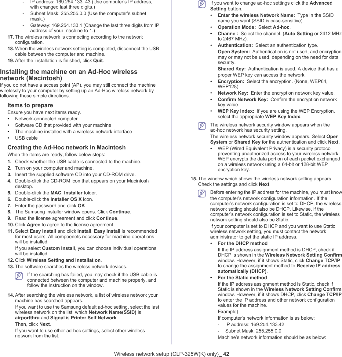 Wireless network setup (CLP-325W(K) only)_ 42-IP address: 169.254.133. 43 (Use computer’s IP address, with changed last three digits.)-Subnet Mask: 255.255.0.0 (Use the computer’s subnet mask.)-Gateway: 169.254.133.1 (Change the last three digits from IP address of your machine to 1.)17. The wireless network is connecting according to the network configuration.18. When the wireless network setting is completed, disconnect the USB cable between the computer and machine. 19. After the installation is finished, click Quit.Installing the machine on an Ad-Hoc wireless network (Macintosh)If you do not have a access point (AP), you may still connect the machine wirelessly to your computer by setting up an Ad-Hoc wireless network by following these simple directions.Items to prepareEnsure you have next items ready.•Network-connected computer•Software CD that provided with your machine•The machine installed with a wireless network interface•USB cableCreating the Ad-Hoc network in MacintoshWhen the items are ready, follow below steps:1. Check whether the USB cable is connected to the machine.2. Turn on your computer and machine.3. Insert the supplied software CD into your CD-ROM drive.4. Double-click the CD-ROM icon that appears on your Macintosh desktop.5. Double-click the MAC_Installer folder.6. Double-click the Installer OS X icon.7. Enter the password and click OK.8. The Samsung Installer window opens. Click Continue.9. Read the license agreement and click Continue.10. Click Agree to agree to the license agreement.11. Select Easy Install and click Install.Easy Install is recommended for most users. All compoenets necessary for machine operations will be installed.If you select Custom Install, you can choose individual operations will be installed.12. Click Wireless Setting and Installation.13. The software searches the wireless network devices.If the searching has failed, you may check if the USB cable is connected between the computer and machine properly, and follow the instruction on the window.14. After searching the wireless network,Ga list of wireless network your machine has searched appears. If you want to use the Samsung default ad-hoc setting, select the last wireless network on the list, which Network Name(SSID) is airportthru and Signal is Printer Self Network.Then, click Next.If you want to use other ad-hoc settings, select other wireless network from the list. If you want to change ad-hoc settings click the Advanced Setting buttonU•Enter the wireless Network Name: Type in the SSID name you want (SSID is case-sensitive).•Operation Mode: Select Ad-hoc.•Channel: Select the channel. (Auto Setting or 2412 MHz to 2467 MHz).•Authentication: Select an authentication type.Open System: Authentication is not used, and encryption may or may not be used, depending on the need for data security.Shared Key: Authentication is used. A device that has a proper WEP keyGcan access the network.•Encryption: Select the encryption. (None, WEP64, WEP128)•Network Key: Enter the encryption network key value.•Confirm Network Key: Confirm the encryption network key value.•WEP Key Index: If you are using the WEP Encryption, select the appropriate WEP Key Index.The wireless network security window appears when the ad-hoc network has security setting.The wireless network security window appears. Select Open System or Shared Key for the authentication and click Next.•WEP (Wired Equivalent Privacy) is a security protocol preventing unauthorized access to your wireless network. WEP encrypts the data portion of each packet exchanged on a wireless network using a 64-bit or 128-bit WEP encryption key.15. The window which shows the wireless network setting appears. Check the settings and click Next.Before entering the IP address for the machine, you must know the computer’s network configuration information.GIf the computer’s network configuration is set to DHCP, the wireless network setting should also be DHCP. Likewise, if the computer’s network configuration is set to Static, the wireless network setting should also be Static.If your computer is set to DHCP and you want to use Static wireless network setting, you must contact the network administrator to get the static IP address.•For the DHCP methodIf the IP address assignment method is DHCP, check if DHCP is shown in the Wireless Network Setting Confirm window. However, if it shows Static, click Change TCP/IPto change the assignment method to Receive IP address automatically (DHCP).•For the Static methodIf the IP address assignment method is Static, check if Static is shown in the Wireless Network Setting Confirm window. However, if it shows DHCP, click Change TCP/IPto enter the IP address and other network configuration values for the machine.Example)If computer’s network information is as below:-IP address: 169.254.133.42-Subnet Mask: 255.255.0.0Machine’s network information should be as below: