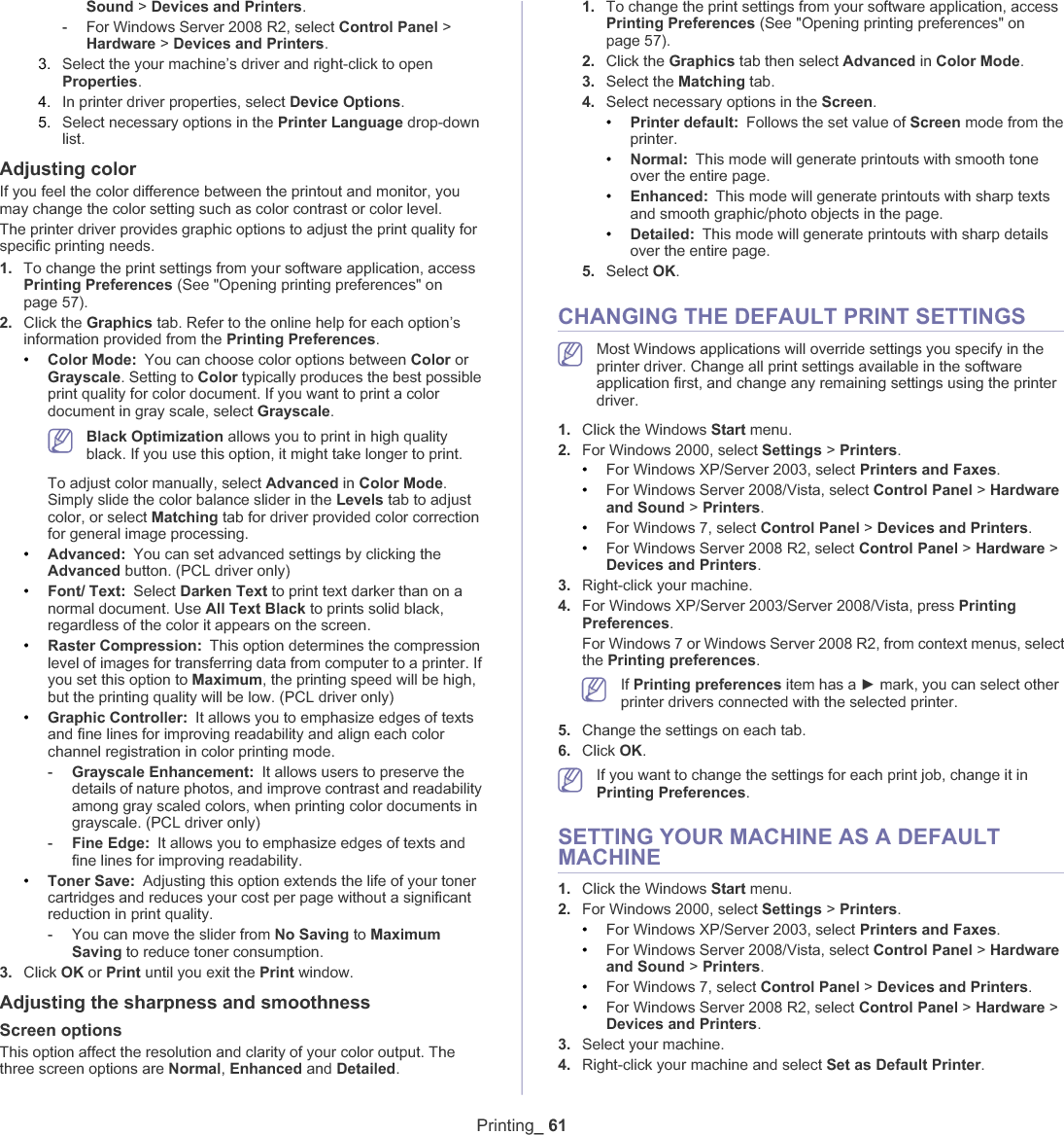 Printing_ 61Sound &gt;Devices and Printers.-For Windows Server 2008 R2, select Control Panel &gt; Hardware &gt;Devices and Printers.3. Select the your machine’s driver and right-click to open Properties.4. In printer driver properties, select Device Options.5. Select necessary options in the Printer Language drop-down list.Adjusting colorIf you feel the color difference between the printout and monitor, you may change the color setting such as color contrast or color level.The printer driver provides graphic options to adjust the print quality for specific printing needs.1. To change the print settings from your software application, access Printing Preferences (See &quot;Opening printing preferences&quot; on page 57).2. Click the Graphics tab. Refer to the online help for each option’s information provided from the Printing Preferences.•Color Mode: You can choose color options between Color or Grayscale. Setting to Color typically produces the best possible print quality for color document. If you want to print a color document in gray scale, select Grayscale.Black Optimization allows you to print in high quality black. If you use this option, it might take longer to print.To adjust color manually, select Advanced in Color Mode.Simply slide the color balance slider in the Levels tab to adjust color, or select Matching tab for driver provided color correction for general image processing.•Advanced: You can set advanced settings by clicking the Advanced button. (PCL driver only)•Font/ Text: Select Darken Text to print text darker than on a normal document. Use All Text Black to prints solid black, regardless of the color it appears on the screen.•Raster Compression: This option determines the compression level of images for transferring data from computer to a printer. If you set this option to Maximum, the printing speed will be high, but the printing quality will be low. (PCL driver only)•Graphic Controller: It allows you to emphasize edges of texts and fine lines for improving readability and align each color channel registration in color printing mode.-Grayscale Enhancement: It allows users to preserve the details of nature photos, and improve contrast and readability among gray scaled colors, when printing color documents in grayscale. (PCL driver only)-Fine Edge: It allows you to emphasize edges of texts and fine lines for improving readability.•Toner Save: Adjusting this option extends the life of your toner cartridges and reduces your cost per page without a significant reduction in print quality.-You can move the slider from No Saving to MaximumSaving to reduce toner consumption.3. Click OK or Print until you exit the Print window.Adjusting the sharpness and smoothnessScreen optionsThis option affect the resolution and clarity of your color output. The three screen options are Normal,Enhanced and Detailed.1. To change the print settings from your software application, access Printing Preferences (See &quot;Opening printing preferences&quot; on page 57).2. Click the Graphics tab then select Advanced in Color Mode.3. Select the Matching tab.4. Select necessary options in the Screen.•Printer default: Follows the set value of Screen mode from the printer.•Normal: This mode will generate printouts with smooth tone over the entire page.•Enhanced: This mode will generate printouts with sharp texts and smooth graphic/photo objects in the page.•Detailed: This mode will generate printouts with sharp details over the entire page.5. Select OK.CHANGING THE DEFAULT PRINT SETTINGSMost Windows applications will override settings you specify in the printer driver. Change all print settings available in the software application first, and change any remaining settings using the printer driver. 1. Click the Windows Start menu. 2. For Windows 2000, select Settings &gt;Printers.•For Windows XP/Server 2003, select Printers and Faxes.•For Windows Server 2008/Vista, select Control Panel &gt; Hardware and Sound &gt;Printers.•For Windows 7, select Control Panel &gt; Devices and Printers.•For Windows Server 2008 R2, select Control Panel &gt; Hardware &gt;Devices and Printers.3. Right-click your machine.4. For Windows XP/Server 2003/Server 2008/Vista, press PrintingPreferences.For Windows 7 or Windows Server 2008 R2, from context menus, select the Printing preferences.If Printing preferences item has a Ź mark, you can select other printer drivers connected with the selected printer.5. Change the settings on each tab. 6. Click OK.If you want to change the settings for each print job, change it in Printing Preferences.SETTING YOUR MACHINE AS A DEFAULT MACHINE1. Click the Windows Start menu.2. For Windows 2000, select Settings &gt;Printers.•For Windows XP/Server 2003, select Printers and Faxes.•For Windows Server 2008/Vista, select Control Panel &gt; Hardware and Sound &gt;Printers.•For Windows 7, select Control Panel &gt; Devices and Printers.•For Windows Server 2008 R2, select Control Panel &gt; Hardware &gt;Devices and Printers.3. Select your machine.4. Right-click your machine and select Set as Default Printer.