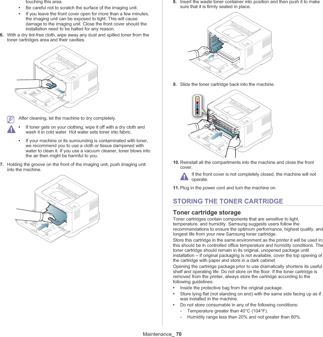 Maintenance_ 70touching this area.•Be careful not to scratch the surface of the imaging unit.•If you leave the front cover open for more than a few minutes, the imaging unit can be exposed to light. This will cause damage to the imaging unit. Close the front cover should the installation need to be halted for any reason.6. With a dry lint-free cloth, wipe away any dust and spilled toner from the toner cartridges area and their cavities.After cleaning, let the machine to dry completely.•If toner gets on your clothing, wipe it off with a dry cloth and wash it in cold water. Hot water sets toner into fabric.•If your machine or its surrounding is contaminated with toner, we recommend you to use a cloth or tissue dampened with water to clean it. If you use a vacuum cleaner, toner blows into the air then might be harmful to you.7. Holding the groove on the front of the imaging unit, push imaging unit into the machine.8. Insert the waste toner container into position and then push it to make sure that it is firmly seated in place.9. Slide the toner cartridge back into the machine.10. Reinstall all the compartments into the machine and close the front cover.If the front cover is not completely closed, the machine will not operate.11. Plug in the power cord and turn the machine on.STORING THE TONER CARTRIDGEToner cartridge storageToner cartridges contain components that are sensitive to light, temperature, and humidity. Samsung suggests users follow the recommendations to ensure the optimum performance, highest quality, and longest life from your new Samsung toner cartridge.Store this cartridge in the same environment as the printer it will be used in; this should be in controlled office temperature and humidity conditions. The toner cartridge should remain in its original, unopened package until installation – If original packaging is not available, cover the top opening of the cartridge with paper and store in a dark cabinet.Opening the cartridge package prior to use dramatically shortens its useful shelf and operating life. Do not store on the floor. If the toner cartridge is removed from the printer, always store the cartridge according to the following guidelines:•Inside the protective bag from the original package. •Store lying flat (not standing on end) with the same side facing up as if was installed in the machine.•Do not store consumable in any of the following conditions:-Temperature greater than 40°C (104°F).-Humidity range less than 20% and not greater than 80%.