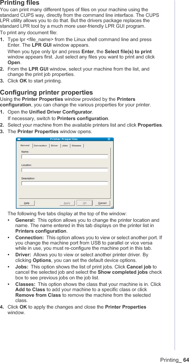 Printing_ 64Printing filesYou can print many different types of files on your machine using the standard CUPS way, directly from the command line interface. The CUPS LPR utility allows you to do that. But the drivers package replaces the standard LPR tool by a much more user-friendly LPR GUI program.To print any document file:1. Type lpr &lt;file_name&gt; from the Linux shell command line and press Enter. The LPR GUI window appears.When you type only lpr and press Enter, the Select file(s) to printwindow appears first. Just select any files you want to print and click Open.2. From theLPR GUI window, select your machine from the list, and change the print job properties.3. Click OK to start printing.Configuring printer propertiesUsing the Printer Properties window provided by the Printersconfiguration, you can change the various properties for your printer.1. Open the Unified Driver Configurator.If necessary, switch to Printers configuration.2. Select your machine from the available printers list and click Properties.3. The Printer Properties window opens.The following five tabs display at the top of the window:•General: This option allows you to change the printer location and name. The name entered in this tab displays on the printer list in Printers configuration.•Connection: This option allows you to view or select another port. If you change the machine port from USB to parallel or vice versa while in use, you must re-configure the machine port in this tab.•Driver: Allows you to view or select another printer driver. By clicking Options, you can set the default device options.•Jobs: This option shows the list of print jobs. Click Cancel job to cancel the selected job and select the Show completed jobs check box to see previous jobs on the job list.•Classes: This option shows the class that your machine is in. Click Add to Class to add your machine to a specific class or click Remove from Class to remove the machine from the selected class.4. Click OK to apply the changes and close the Printer Propertieswindow.