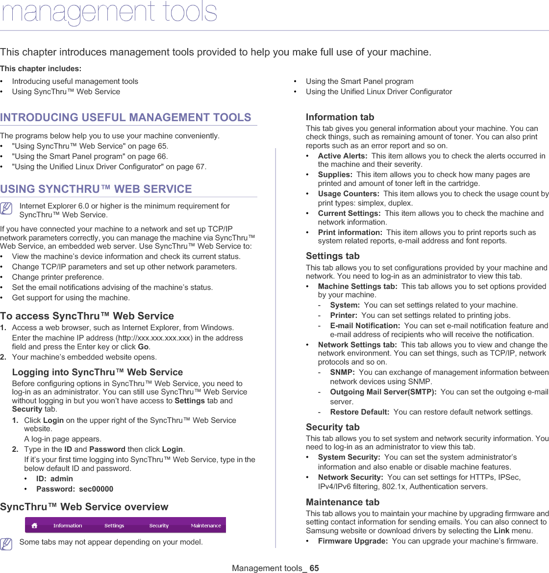 Management tools_ 658.management toolsThis chapter introduces management tools provided to help you make full use of your machine. This chapter includes:•Introducing useful management tools•Using SyncThru™ Web Service•Using the Smart Panel program•Using the Unified Linux Driver ConfiguratorINTRODUCING USEFUL MANAGEMENT TOOLSThe programs below help you to use your machine conveniently.•&quot;Using SyncThru™ Web Service&quot; on page 65.•&quot;Using the Smart Panel program&quot; on page 66.•&quot;Using the Unified Linux Driver Configurator&quot; on page 67.USING SYNCTHRU™ WEB SERVICEInternet Explorer 6.0 or higher is the minimum requirement for SyncThru™ Web Service.If you have connected your machine to a network and set up TCP/IP network parameters correctly, you can manage the machine via SyncThru™ Web Service, an embedded web server. Use SyncThru™ Web Service to:•View the machine’s device information and check its current status.•Change TCP/IP parameters and set up other network parameters.•Change printer preference.•Set the email notifications advising of the machine’s status.•Get support for using the machine.To access SyncThru™ Web Service1. Access a web browser, such as Internet Explorer, from Windows.Enter the machine IP address (http://xxx.xxx.xxx.xxx) in the address field and press the Enter key or click Go.2. Your machine’s embedded website opens.Logging into SyncThru™ Web ServiceBefore configuring options in SyncThru™ Web Service, you need to log-in as an administrator. You can still use SyncThru™ Web Service without logging in but you won’t have access to Settings tab and Security tab. 1. Click Login on the upper right of the SyncThru™ Web Service website.A log-in page appears. 2. Type in the ID and Password then click Login.If it’s your first time logging into SyncThru™ Web Service, type in the below default ID and password.•ID: admin•Password: sec00000SyncThru™ Web Service overviewSome tabs may not appear depending on your model.Information tabThis tab gives you general information about your machine. You can check things, such as remaining amount of toner. You can also print reports such as an error report and so on. •Active Alerts:This item allows you to check the alerts occurred in the machine and their severity.•Supplies: This item allows you to check how many pages are printed and amount of toner left in the cartridge.•Usage Counters: This item allows you to check the usage count by print types: simplex, duplexU•Current Settings: This item allows you to check the machine and network information. •Print information: This item allows you to print reports such as system related reports, e-mail address and font reports.Settings tabThis tab allows you to set configurations provided by your machine and network. You need to log-in as an administrator to view this tab. •Machine Settings tab: This tab allows you to set options provided by your machine. -System: You can set settings related to your machine.-Printer: You can set settings related to printing jobs. -E-mail Notification: You can set e-mail notificationGfeature and e-mail address of recipients who will receive the notification.•Network Settings tab: This tab allows you to view and change the network environment. You can set things, such as TCP/IP, network protocols and so on. -SNMP: You can exchange of management information between network devices using SNMPU-Outgoing Mail Server(SMTP): You can set the outgoing e-mailGserverU-Restore Default: You can restore default network settings.Security tabThis tab allows you to set system and network security information. You need to log-in as an administrator to view this tab.•System Security: You can set the systemGadministrator’s information and also enable or disable machine featuresU•Network Security: You can set settings for HTTPs, IPSec, IPv4/IPv6 filtering, 802.1x, Authentication serversUMaintenance tabThis tab allows you to maintain your machine by upgrading firmware and setting contact information for sending emails. You can also connect to Samsung website or download drivers by selecting the Link menu.•Firmware Upgrade: You can upgrade your machine’s firmware.