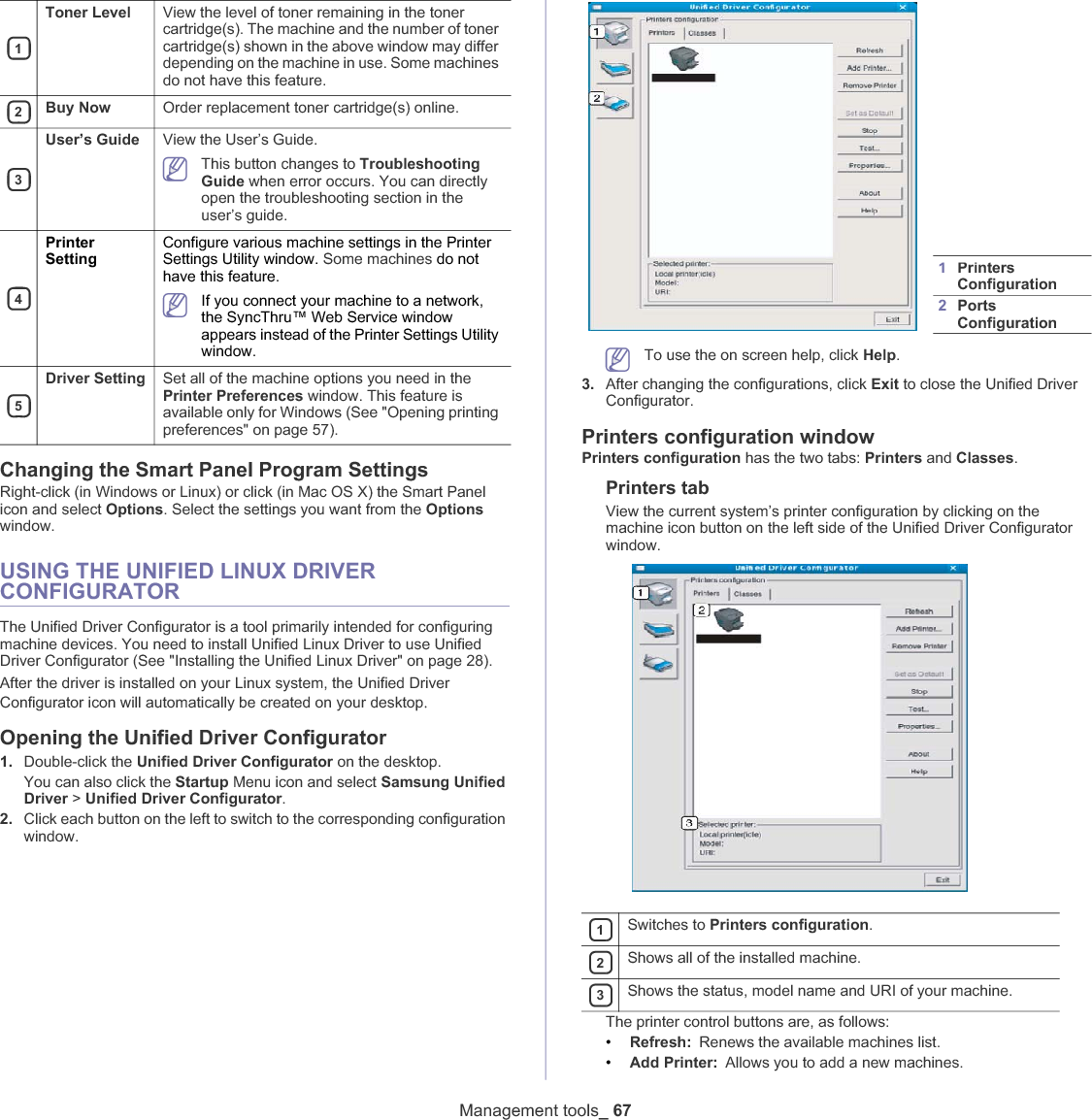 1Toner Level View the level of toner remaining in the toner cartridge(s). The machine and the number of toner cartridge(s) shown in the above window may differ depending on the machine in use. Some machines do not have this feature.2Buy Now Order replacement toner cartridge(s) online.3User’s Guide View the User’s Guide.This button changes to Troubleshooting Guide when error occurs. You can directly open the troubleshooting section in the user’s guide. 4PrinterSettingConfigure various machine settings in the Printer Settings Utility window. Some machines do not have this feature.If you connect your machine to a network, the SyncThru™ Web Service window appears instead of the Printer Settings Utility window.5Driver Setting Set all of the machine options you need in the Printer Preferences window. This feature is available only for Windows (See &quot;Opening printing preferences&quot; on page 57).Management tools_ 67Changing the Smart Panel Program SettingsRight-click (in Windows or Linux) or click (in Mac OS X) the Smart Panel icon and select Options. Select the settings you want from the Optionswindow. USING THE UNIFIED LINUX DRIVER CONFIGURATORThe Unified Driver Configurator is a tool primarily intended for configuring machine devices. You need to install Unified Linux Driver to use Unified Driver Configurator (See &quot;Installing the Unified Linux Driver&quot; on page 28).After the driver is installed on your Linux system, the Unified Driver Configurator icon will automatically be created on your desktopUOpening the Unified Driver Configurator1. Double-click the Unified Driver Configurator on the desktop.You can also click the Startup Menu icon and select Samsung Unified Driver &gt; Unified Driver Configurator.2. Click each button on the left to switch to the corresponding configuration window.1Printers Configuration 2Ports Configuration To use the on screen help, click Help.3. After changing the configurations, click Exit to close the Unified Driver Configurator.Printers configuration windowPrinters configuration has the two tabs: Printers and Classes.Printers tabView the current system’s printer configuration by clicking on the machine icon button on the left side of the Unified Driver Configurator window.1Switches to Printers configuration.2Shows all of the installed machine.3Shows the status, model name and URI of your machine.The printer control buttons are, as follows:•Refresh: Renews the available machines list.•Add Printer: Allows you to add a new machines.
