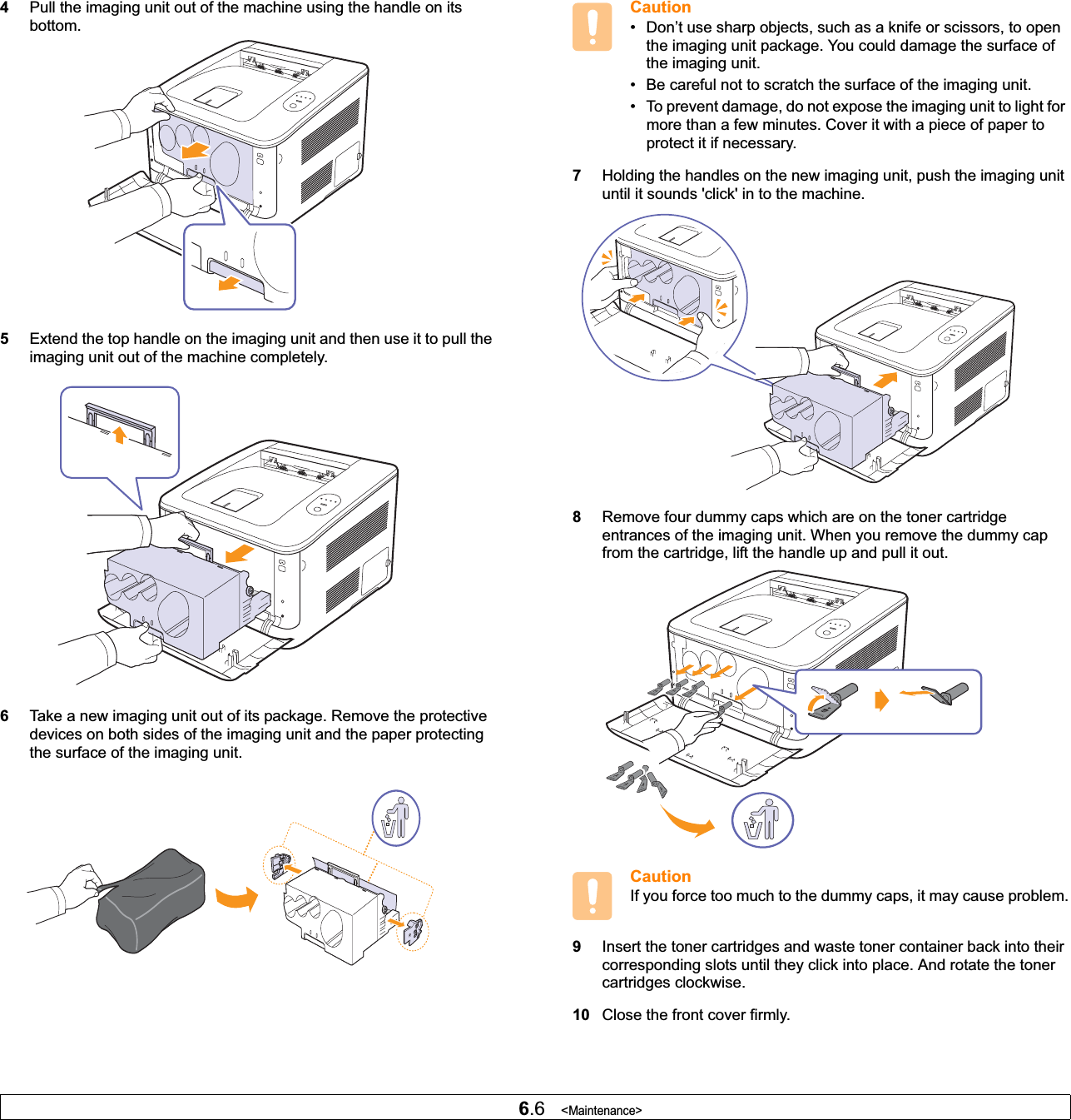 6.6   &lt;Maintenance&gt;4Pull the imaging unit out of the machine using the handle on its bottom.5Extend the top handle on the imaging unit and then use it to pull the imaging unit out of the machine completely.6Take a new imaging unit out of its package. Remove the protective devices on both sides of the imaging unit and the paper protecting the surface of the imaging unit.Caution• Don’t use sharp objects, such as a knife or scissors, to open the imaging unit package. You could damage the surface of the imaging unit.• Be careful not to scratch the surface of the imaging unit.• To prevent damage, do not expose the imaging unit to light for more than a few minutes. Cover it with a piece of paper to protect it if necessary.7Holding the handles on the new imaging unit, push the imaging unit until it sounds &apos;click&apos; in to the machine. 8Remove four dummy caps which are on the toner cartridge entrances of the imaging unit. When you remove the dummy cap from the cartridge, lift the handle up and pull it out.CautionIf you force too much to the dummy caps, it may cause problem.9Insert the toner cartridges and waste toner container back into their corresponding slots until they click into place. And rotate the toner cartridges clockwise. 10 Close the front cover firmly. 