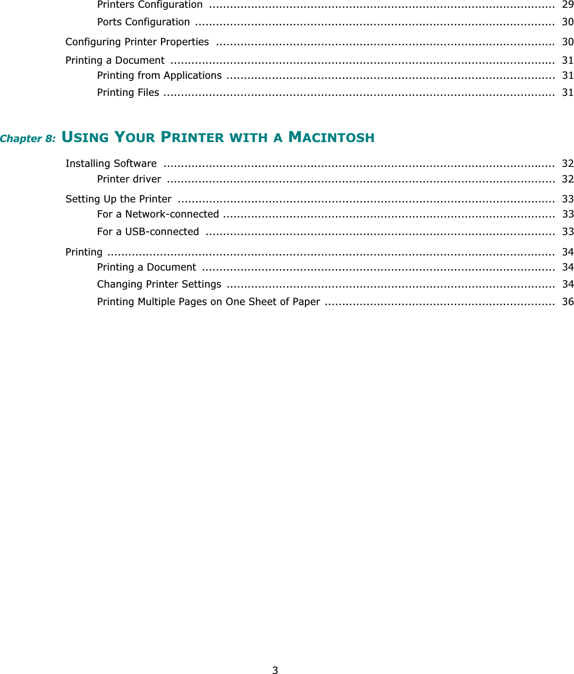 3Printers Configuration  ...................................................................................................  29Ports Configuration .......................................................................................................  30Configuring Printer Properties  ................................................................................................. 30Printing a Document  ..............................................................................................................  31Printing from Applications  ..............................................................................................  31Printing Files ................................................................................................................  31Chapter 8: USING YOUR PRINTER WITH A MACINTOSHInstalling Software  ................................................................................................................  32Printer driver  ...............................................................................................................  32Setting Up the Printer  ............................................................................................................  33For a Network-connected ...............................................................................................  33For a USB-connected  ....................................................................................................  33Printing ................................................................................................................................  34Printing a Document  .....................................................................................................  34Changing Printer Settings  ..............................................................................................  34Printing Multiple Pages on One Sheet of Paper ..................................................................  36
