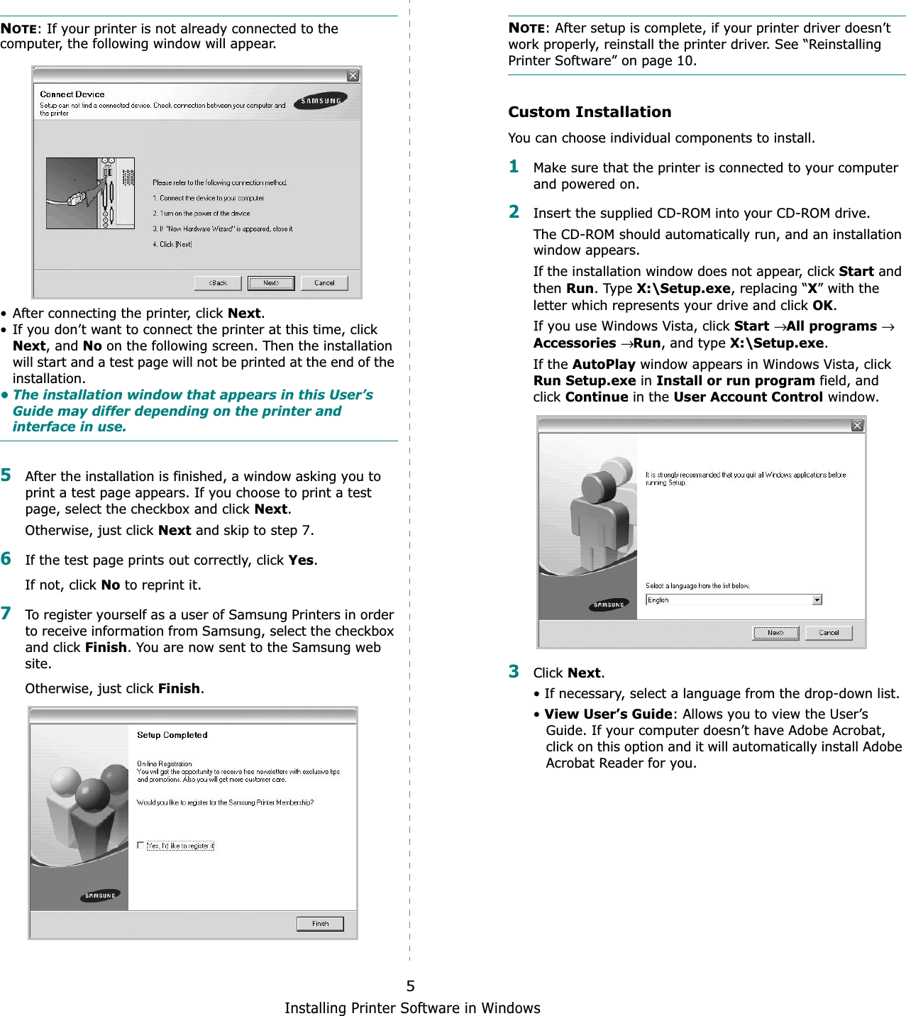 Installing Printer Software in Windows5NOTE: If your printer is not already connected to the computer, the following window will appear.• After connecting the printer, click Next.• If you don’t want to connect the printer at this time, click Next, and No on the following screen. Then the installation will start and a test page will not be printed at the end of the installation.• The installation window that appears in this User’s Guide may differ depending on the printer and interface in use.5After the installation is finished, a window asking you to print a test page appears. If you choose to print a test page, select the checkbox and click Next.Otherwise, just click Next and skip to step 7.6If the test page prints out correctly, click Yes.If not, click No to reprint it.7To register yourself as a user of Samsung Printers in order to receive information from Samsung, select the checkbox and click Finish. You are now sent to the Samsung web site.Otherwise, just click Finish.NOTE: After setup is complete, if your printer driver doesn’t work properly, reinstall the printer driver. See “Reinstalling Printer Software” on page 10.Custom InstallationYou can choose individual components to install.1Make sure that the printer is connected to your computer and powered on.2Insert the supplied CD-ROM into your CD-ROM drive.The CD-ROM should automatically run, and an installation window appears.If the installation window does not appear, click Start and then Run. Type X:\Setup.exe, replacing “X” with the letter which represents your drive and click OK.If you use Windows Vista, click Start→All programs→ Accessories→Run, and type X:\Setup.exe.If the AutoPlay window appears in Windows Vista, click Run Setup.exe in Install or run program field, and clickContinue in the User Account Control window.3Click Next.• If necessary, select a language from the drop-down list.•View User’s Guide: Allows you to view the User’s Guide. If your computer doesn’t have Adobe Acrobat, click on this option and it will automatically install Adobe Acrobat Reader for you.