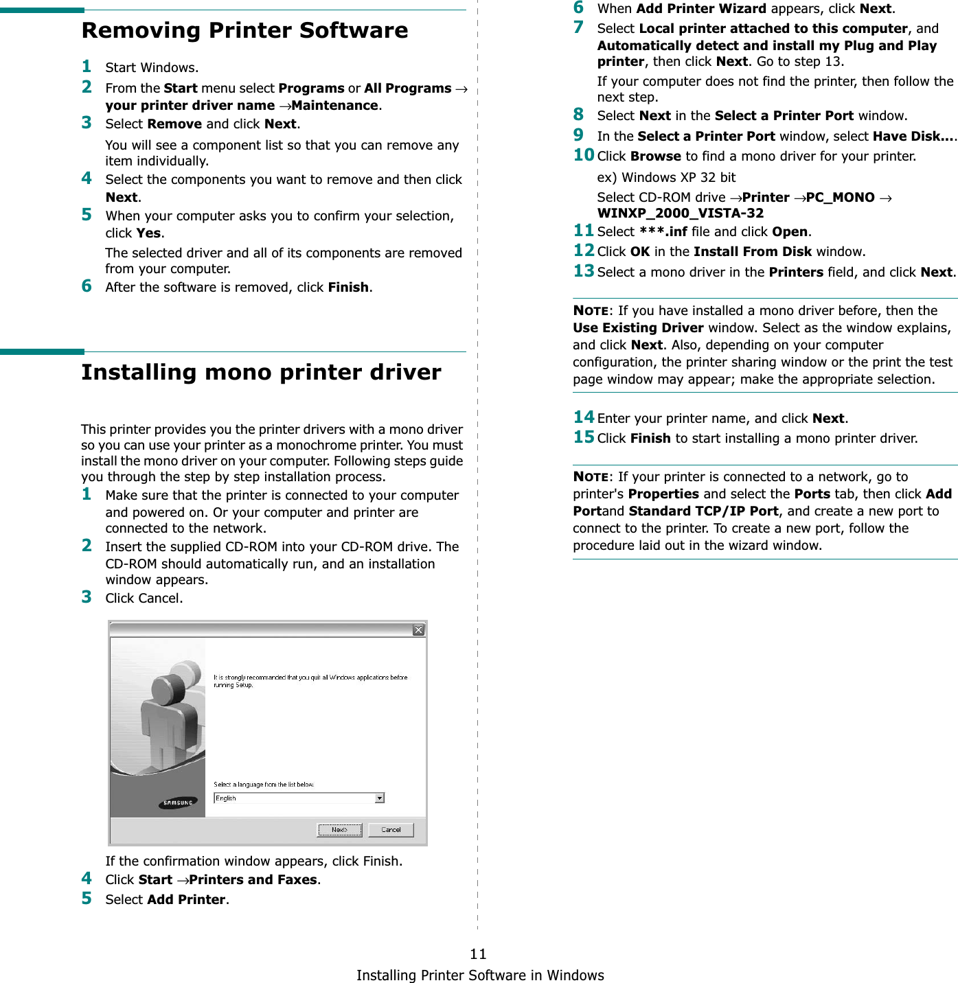 Installing Printer Software in Windows11Removing Printer Software1Start Windows.2From the Start menu select Programs or All Programs→your printer driver name → Maintenance.3Select Remove and click Next.You will see a component list so that you can remove any item individually.4Select the components you want to remove and then click Next.5When your computer asks you to confirm your selection, click Yes.The selected driver and all of its components are removed from your computer.6After the software is removed, click Finish.Installing mono printer driverThis printer provides you the printer drivers with a mono driver so you can use your printer as a monochrome printer. You must install the mono driver on your computer. Following steps guide you through the step by step installation process.1Make sure that the printer is connected to your computer and powered on. Or your computer and printer are connected to the network.2Insert the supplied CD-ROM into your CD-ROM drive. The CD-ROM should automatically run, and an installation window appears.3Click Cancel. If the confirmation window appears, click Finish.4Click Start→Printers and Faxes.5Select Add Printer.6When Add Printer Wizard appears, click Next.7Select Local printer attached to this computer, and Automatically detect and install my Plug and Play printer, then click Next. Go to step 13.If your computer does not find the printer, then follow the next step.8Select Next in the Select a Printer Port window.9In the Select a Printer Port window, select Have Disk....10Click Browse to find a mono driver for your printer.ex) Windows XP 32 bitSelect CD-ROM drive →Printer→PC_MONO→WINXP_2000_VISTA-3211Select ***.inf file and click Open.12Click OK in the Install From Disk window.13Select a mono driver in the Printers field, and click Next.NOTE: If you have installed a mono driver before, then the Use Existing Driver window. Select as the window explains, and click Next. Also, depending on your computer configuration, the printer sharing window or the print the test page window may appear; make the appropriate selection.14Enter your printer name, and click Next.15Click Finish to start installing a mono printer driver.NOTE: If your printer is connected to a network, go to printer&apos;s Properties and select the Ports tab, then click Add Portand Standard TCP/IP Port, and create a new port to connect to the printer. To create a new port, follow the procedure laid out in the wizard window.