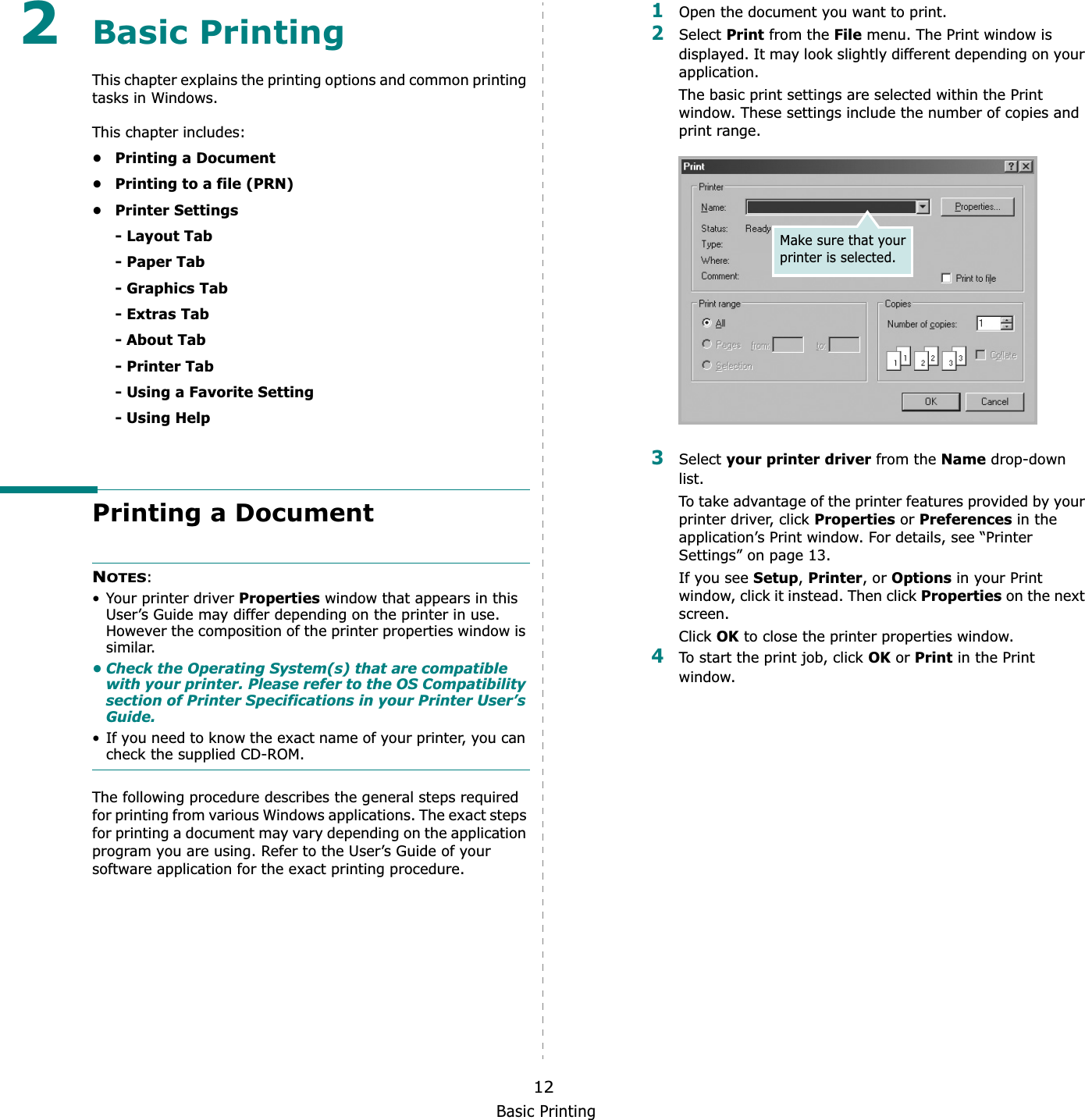 Basic Printing122Basic Printing This chapter explains the printing options and common printing tasks in Windows. This chapter includes:• Printing a Document• Printing to a file (PRN)•Printer Settings- Layout Tab- Paper Tab- Graphics Tab- Extras Tab- About Tab- Printer Tab- Using a Favorite Setting- Using HelpPrinting a DocumentNOTES:• Your printer driver Properties window that appears in this User’s Guide may differ depending on the printer in use. However the composition of the printer properties window is similar.• Check the Operating System(s) that are compatible with your printer. Please refer to the OS Compatibility section of Printer Specifications in your Printer User’s Guide.• If you need to know the exact name of your printer, you can check the supplied CD-ROM.The following procedure describes the general steps required for printing from various Windows applications. The exact steps for printing a document may vary depending on the application program you are using. Refer to the User’s Guide of your software application for the exact printing procedure.1Open the document you want to print.2Select Print from the File menu. The Print window is displayed. It may look slightly different depending on your application. The basic print settings are selected within the Print window. These settings include the number of copies and print range.3Select your printer driver from the Name drop-down list.To take advantage of the printer features provided by your printer driver, click Properties or Preferences in the application’s Print window. For details, see “Printer Settings” on page 13.If you see Setup,Printer, or Options in your Print window, click it instead. Then click Properties on the next screen.Click OK to close the printer properties window.4To start the print job, click OK or Print in the Print window.Make sure that your printer is selected.