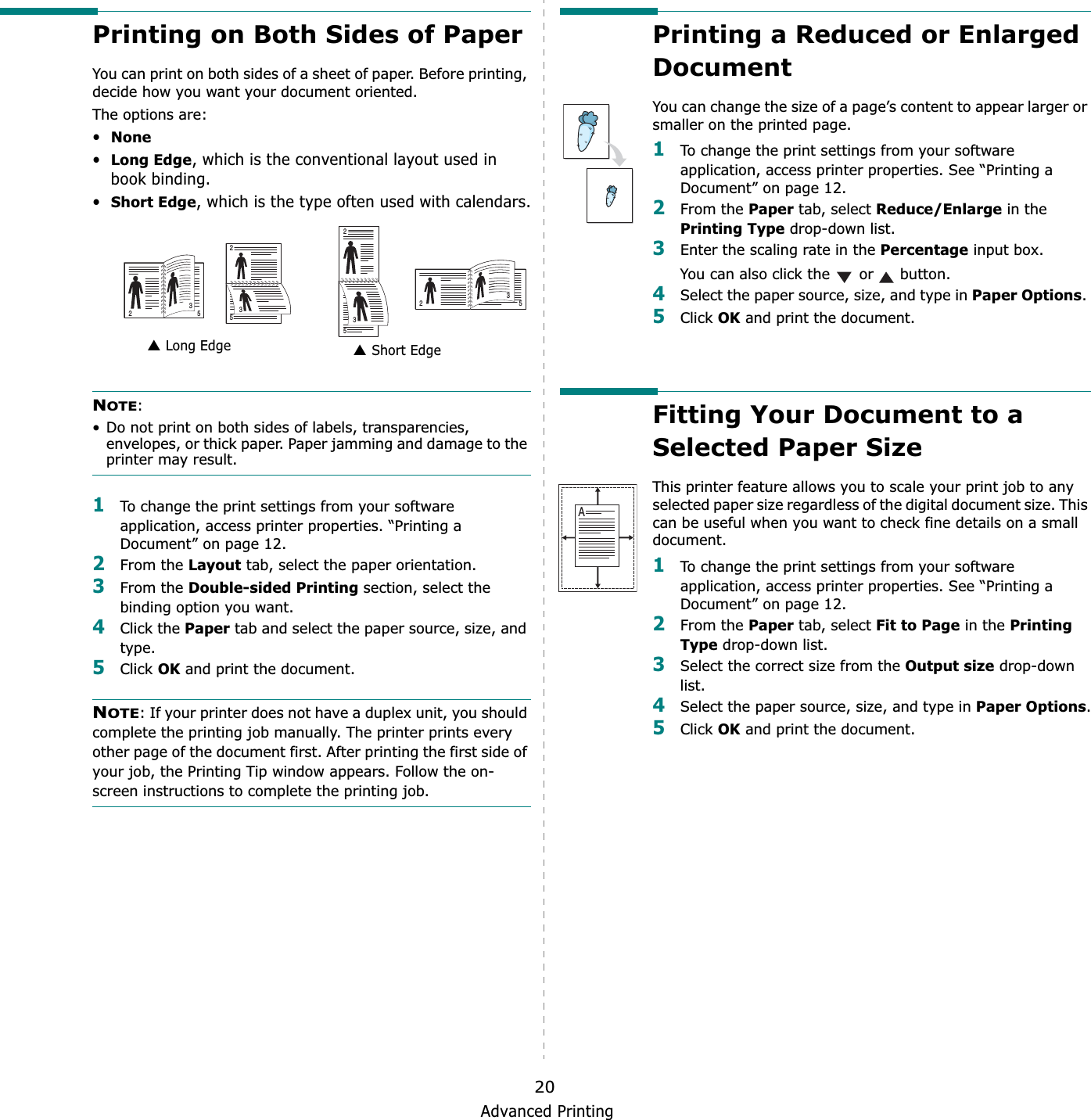 Advanced Printing20Printing on Both Sides of PaperYou can print on both sides of a sheet of paper. Before printing, decide how you want your document oriented.The options are:•None•Long Edge, which is the conventional layout used in book binding.•Short Edge, which is the type often used with calendars.NOTE:• Do not print on both sides of labels, transparencies, envelopes, or thick paper. Paper jamming and damage to the printer may result. 1To change the print settings from your software application, access printer properties. “Printing a Document” on page 12.2From the Layout tab, select the paper orientation.3From the Double-sided Printing section, select the binding option you want.     4Click the Paper tab and select the paper source, size, and type.5Click OK and print the document.NOTE: If your printer does not have a duplex unit, you should complete the printing job manually. The printer prints every other page of the document first. After printing the first side of your job, the Printing Tip window appears. Follow the on-screen instructions to complete the printing job. Long Edge▲ Short Edge▲253253253253Printing a Reduced or Enlarged DocumentYou can change the size of a page’s content to appear larger or smaller on the printed page. 1To change the print settings from your software application, access printer properties. See “Printing a Document” on page 12. 2From the Paper tab, select Reduce/Enlarge in the Printing Type drop-down list. 3Enter the scaling rate in the Percentage input box.You can also click the   or   button.4Select the paper source, size, and type in Paper Options.5Click OK and print the document. Fitting Your Document to a Selected Paper SizeThis printer feature allows you to scale your print job to any selected paper size regardless of the digital document size. This can be useful when you want to check fine details on a small document. 1To change the print settings from your software application, access printer properties. See “Printing a Document” on page 12.2From the Paper tab, select Fit to Page in the Printing Type drop-down list. 3Select the correct size from the Output size drop-down list.4Select the paper source, size, and type in Paper Options.5Click OK and print the document.A