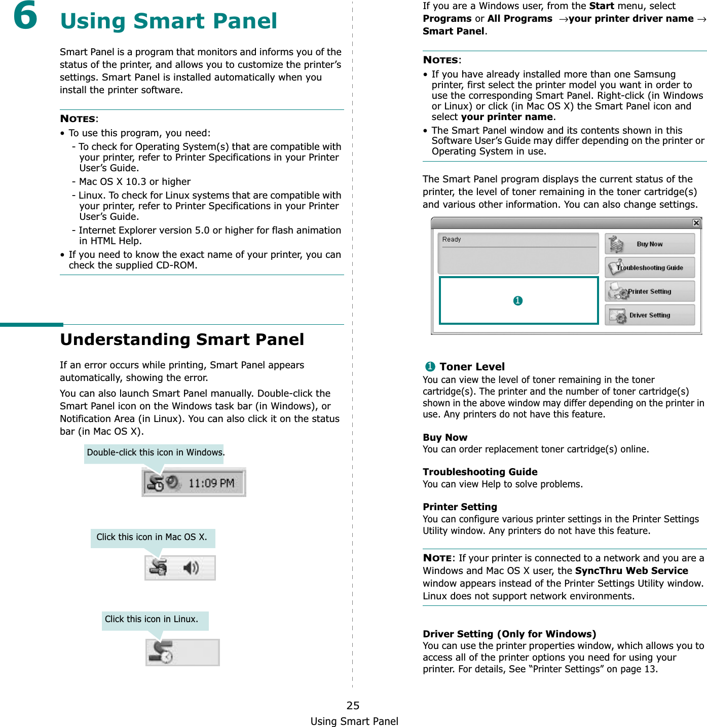 Using Smart Panel256Using Smart PanelSmart Panel is a program that monitors and informs you of the status of the printer, and allows you to customize the printer’s settings.Smart Panel is installed automatically when you install the printer software.NOTES:• To use this program, you need:- To check for Operating System(s) that are compatible with your printer, refer to Printer Specifications in your Printer User’s Guide.- Mac OS X 10.3 or higher- Linux. To check for Linux systems that are compatible with your printer, refer to Printer Specifications in your Printer User’s Guide.- Internet Explorer version 5.0 or higher for flash animation in HTML Help.• If you need to know the exact name of your printer, you can check the supplied CD-ROM.Understanding Smart PanelIf an error occurs while printing, Smart Panel appears automatically, showing the error.You can also launch Smart Panel manually. Double-click the Smart Panel icon on the Windows task bar (in Windows), or Notification Area (in Linux). You can also click it on the status bar (in Mac OS X).Double-click this icon in Windows.Click this icon in Mac OS X.Click this icon in Linux.If you are a Windows user, from the Start menu, select Programs or All Programs→ your printer driver name→ Smart Panel.NOTES:• If you have already installed more than one Samsung printer, first select the printer model you want in order to use the corresponding Smart Panel. Right-click (in Windows or Linux) or click (in Mac OS X) the Smart Panel icon and select your printer name.• The Smart Panel window and its contents shown in this Software User’s Guide may differ depending on the printer or Operating System in use.The Smart Panel program displays the current status of the printer, the level of toner remaining in the toner cartridge(s) and various other information. You can also change settings.Toner LevelYou can view the level of toner remaining in the toner cartridge(s). The printer and the number of toner cartridge(s) shown in the above window may differ depending on the printer in use. Any printers do not have this feature.Buy NowYou can order replacement toner cartridge(s) online.Troubleshooting GuideYou can view Help to solve problems.Printer SettingYou can configure various printer settings in the Printer Settings Utility window. Any printers do not have this feature.NOTE: If your printer is connected to a network and you are a Windows and Mac OS X user, the SyncThru Web Servicewindow appears instead of the Printer Settings Utility window. Linux does not support network environments.Driver Setting (Only for Windows)You can use the printer properties window, which allows you to access all of the printer options you need for using your printer. For details, See “Printer Settings” on page 13.11
