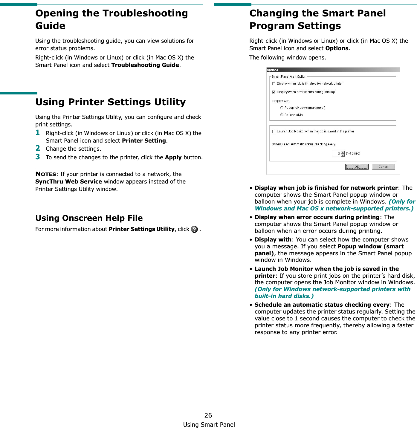 Using Smart Panel26Opening the Troubleshooting GuideUsing the troubleshooting guide, you can view solutions for error status problems.Right-click (in Windows or Linux) or click (in Mac OS X) the Smart Panel icon and select Troubleshooting Guide.Using Printer Settings UtilityUsing the Printer Settings Utility, you can configure and check print settings. 1Right-click (in Windows or Linux) or click (in Mac OS X) the Smart Panel icon and select Printer Setting.2Change the settings. 3To send the changes to the printer, click the Apply button.NOTES: If your printer is connected to a network, the SyncThru Web Service window appears instead of the Printer Settings Utility window.Using Onscreen Help FileFor more information about Printer Settings Utility, click   . Changing the Smart Panel Program SettingsRight-click (in Windows or Linux) or click (in Mac OS X) the Smart Panel icon and select Options.The following window opens.•Display when job is finished for network printer: The computer shows the Smart Panel popup window or balloon when your job is complete in Windows. (Only for Windows and Mac OS x network-supported printers.)•Display when error occurs during printing: The computer shows the Smart Panel popup window or balloon when an error occurs during printing.•Display with: You can select how the computer shows you a message. If you select Popup window (smart panel), the message appears in the Smart Panel popup window in Windows.•Launch Job Monitor when the job is saved in the printer: If you store print jobs on the printer’s hard disk, the computer opens the Job Monitor window in Windows. (Only for Windows network-supported printers with built-in hard disks.)•Schedule an automatic status checking every: The computer updates the printer status regularly. Setting the value close to 1 second causes the computer to check the printer status more frequently, thereby allowing a faster response to any printer error.