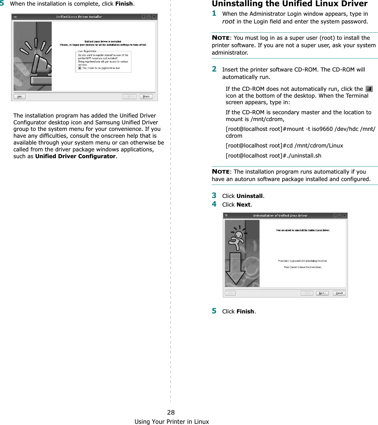 Using Your Printer in Linux285When the installation is complete, click Finish.The installation program has added the Unified Driver Configurator desktop icon and Samsung Unified Driver group to the system menu for your convenience. If you have any difficulties, consult the onscreen help that is available through your system menu or can otherwise be called from the driver package windows applications, such as Unified Driver Configurator.Uninstalling the Unified Linux Driver1When the Administrator Login window appears, type in root in the Login field and enter the system password.NOTE: You must log in as a super user (root) to install the printer software. If you are not a super user, ask your system administrator.2Insert the printer software CD-ROM. The CD-ROM will automatically run.If the CD-ROM does not automatically run, click the   icon at the bottom of the desktop. When the Terminal screen appears, type in:If the CD-ROM is secondary master and the location to mount is /mnt/cdrom,[root@localhost root]#mount -t iso9660 /dev/hdc /mnt/cdrom[root@localhost root]#cd /mnt/cdrom/Linux[root@localhost root]#./uninstall.shNOTE: The installation program runs automatically if you have an autorun software package installed and configured.3Click Uninstall.4Click Next.5Click Finish.