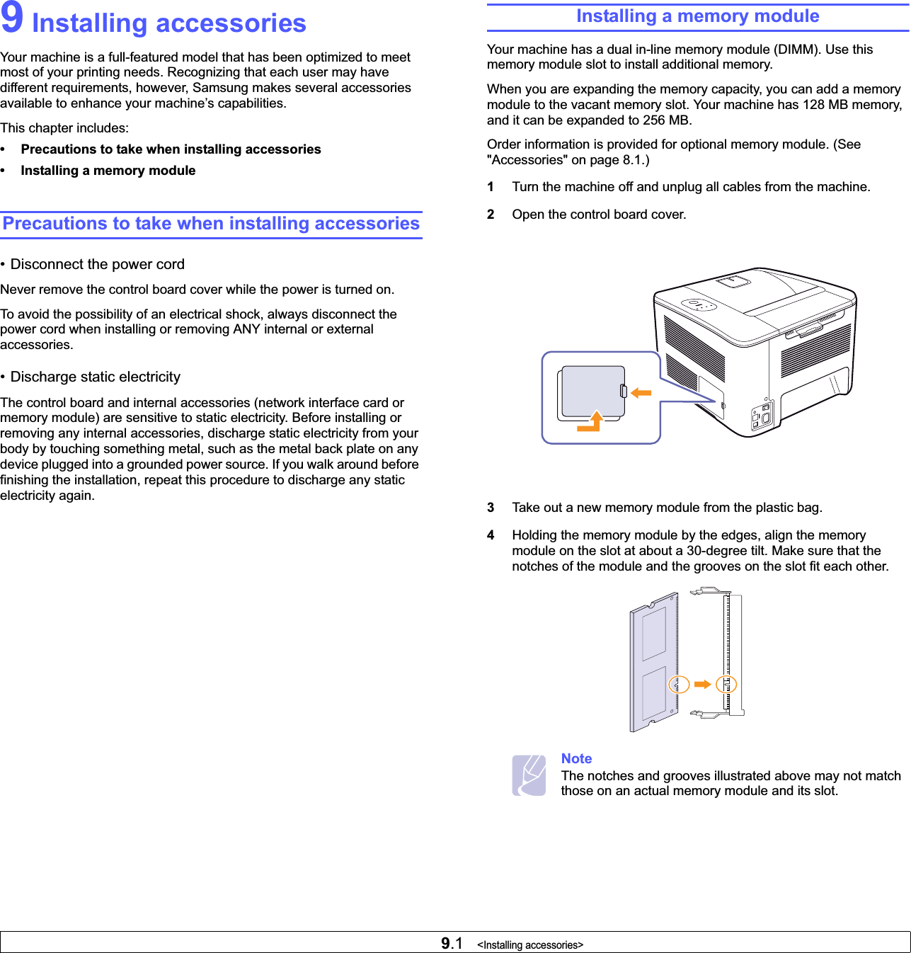 9.1   &lt;Installing accessories&gt;9 Installing accessoriesYour machine is a full-featured model that has been optimized to meet most of your printing needs. Recognizing that each user may have different requirements, however, Samsung makes several accessories available to enhance your machine’s capabilities.This chapter includes:• Precautions to take when installing accessories• Installing a memory modulePrecautions to take when installing accessories• Disconnect the power cordNever remove the control board cover while the power is turned on.To avoid the possibility of an electrical shock, always disconnect the power cord when installing or removing ANY internal or external accessories.• Discharge static electricityThe control board and internal accessories (network interface card or memory module) are sensitive to static electricity. Before installing or removing any internal accessories, discharge static electricity from your body by touching something metal, such as the metal back plate on any device plugged into a grounded power source. If you walk around before finishing the installation, repeat this procedure to discharge any static electricity again.Installing a memory moduleYour machine has a dual in-line memory module (DIMM). Use this memory module slot to install additional memory.When you are expanding the memory capacity, you can add a memory module to the vacant memory slot. Your machine has 128 MB memory, and it can be expanded to 256 MB.Order information is provided for optional memory module. (See &quot;Accessories&quot; on page 8.1.)1Turn the machine off and unplug all cables from the machine.2Open the control board cover.3Take out a new memory module from the plastic bag.4Holding the memory module by the edges, align the memory module on the slot at about a 30-degree tilt. Make sure that the notches of the module and the grooves on the slot fit each other.NoteThe notches and grooves illustrated above may not match those on an actual memory module and its slot.