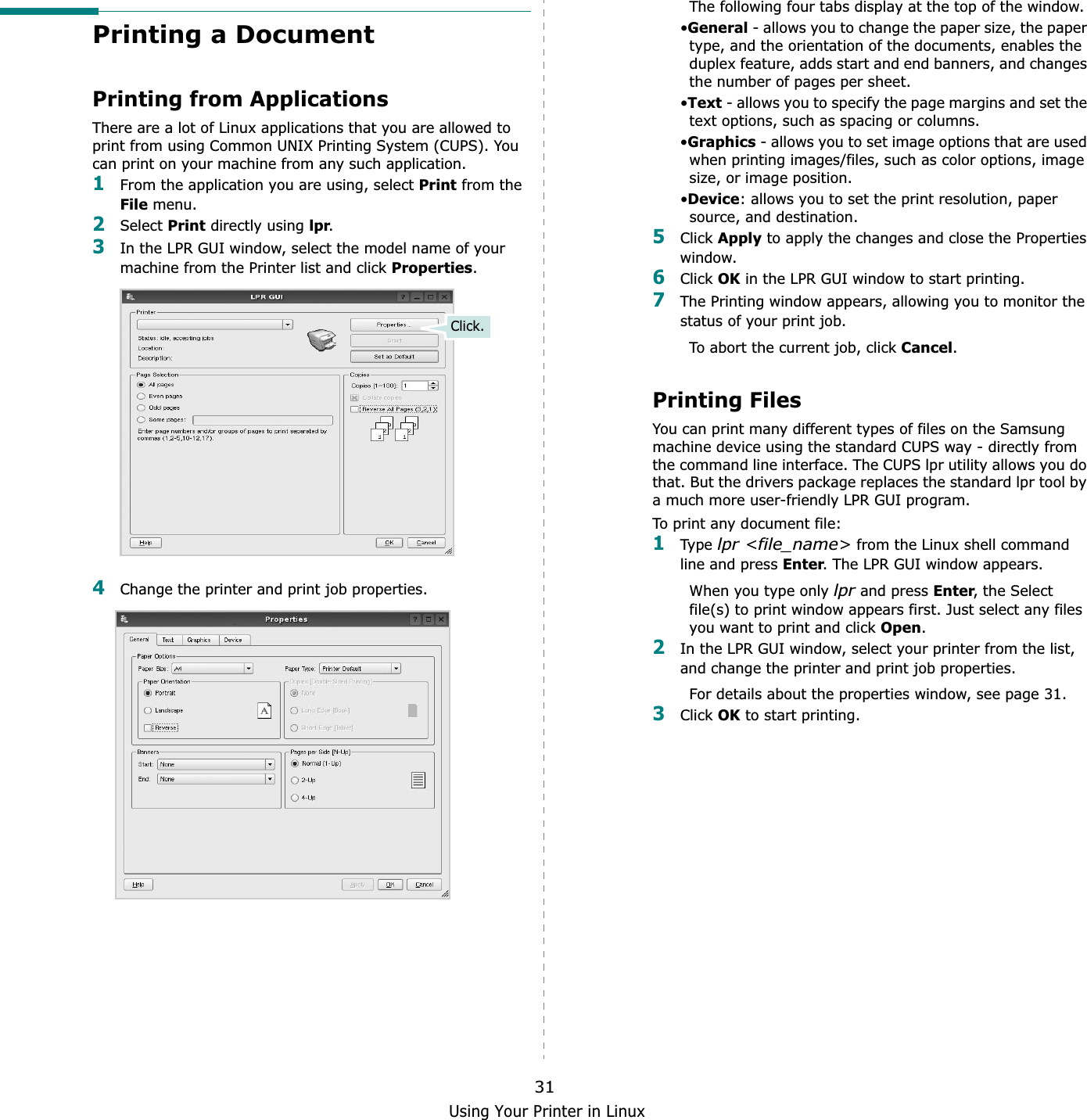 Using Your Printer in Linux31Printing a DocumentPrinting from ApplicationsThere are a lot of Linux applications that you are allowed to print from using Common UNIX Printing System (CUPS). You can print on your machine from any such application.1From the application you are using, select Print from the File menu.2Select Print directly using lpr.3In the LPR GUI window, select the model name of your machine from the Printer list and click Properties.4Change the printer and print job properties.Click.The following four tabs display at the top of the window.•General - allows you to change the paper size, the paper type, and the orientation of the documents, enables the duplex feature, adds start and end banners, and changes the number of pages per sheet.•Text - allows you to specify the page margins and set the text options, such as spacing or columns.•Graphics - allows you to set image options that are used when printing images/files, such as color options, image size, or image position.•Device: allows you to set the print resolution, paper source, and destination.5Click Apply to apply the changes and close the Properties window. 6Click OK in the LPR GUI window to start printing.7The Printing window appears, allowing you to monitor the status of your print job.To abort the current job, click Cancel.Printing FilesYou can print many different types of files on the Samsung machine device using the standard CUPS way - directly from the command line interface. The CUPS lpr utility allows you do that. But the drivers package replaces the standard lpr tool by a much more user-friendly LPR GUI program.To print any document file:1Type lpr &lt;file_name&gt; from the Linux shell command line and press Enter. The LPR GUI window appears.When you type only lpr and press Enter, the Select file(s) to print window appears first. Just select any files you want to print and click Open.2In the LPR GUI window, select your printer from the list, and change the printer and print job properties.For details about the properties window, see page 31.3Click OK to start printing.