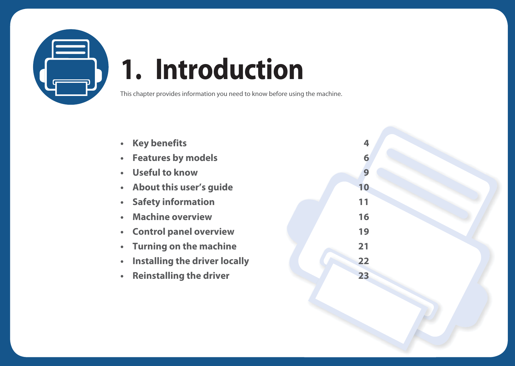 1. IntroductionThis chapter provides information you need to know before using the machine.•Key benefits 4• Features by models 6• Useful to know 9• About this user’s guide 10• Safety information 11• Machine overview 16• Control panel overview 19• Turning on the machine 21• Installing the driver locally 22• Reinstalling the driver 23