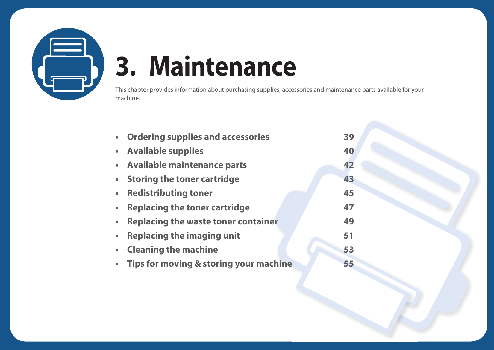 3. MaintenanceThis chapter provides information about purchasing supplies, accessories and maintenance parts available for your machine.• Ordering supplies and accessories 39• Available supplies 40• Available maintenance parts 42• Storing the toner cartridge 43• Redistributing toner 45• Replacing the toner cartridge 47• Replacing the waste toner container 49• Replacing the imaging unit 51• Cleaning the machine 53• Tips for moving &amp; storing your machine 55