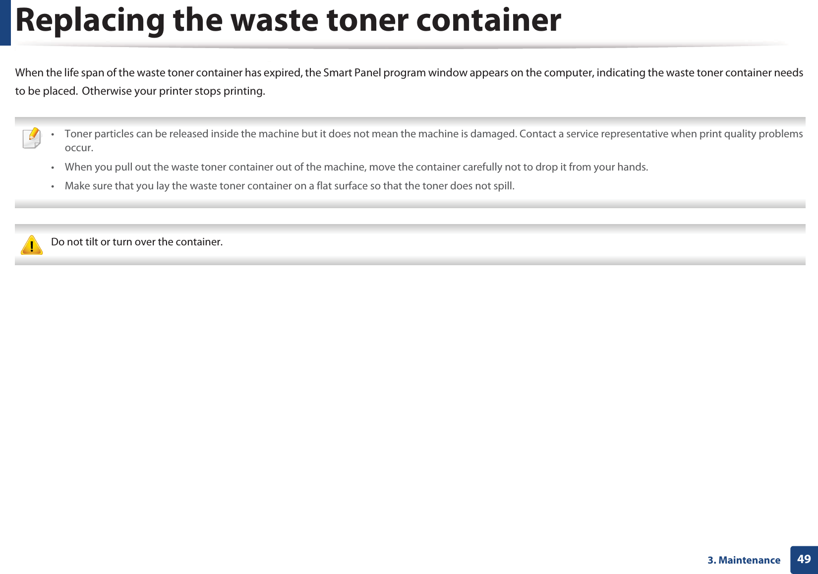 493. MaintenanceReplacing the waste toner containerWhen the life span of the waste toner container has expired, the Smart Panel program window appears on the computer, indicating the waste toner container needs to be placed.GOtherwise your printer stops printing. • Toner particles can be released inside the machine but it does not mean the machine is damaged. Contact a service representative when print quality problems occur.• When you pull out the waste toner container out of the machine, move the container carefully not to drop it from your hands.• Make sure that you lay the waste toner container on a flat surface so that the toner does not spill.  Do not tilt or turn over the container. 