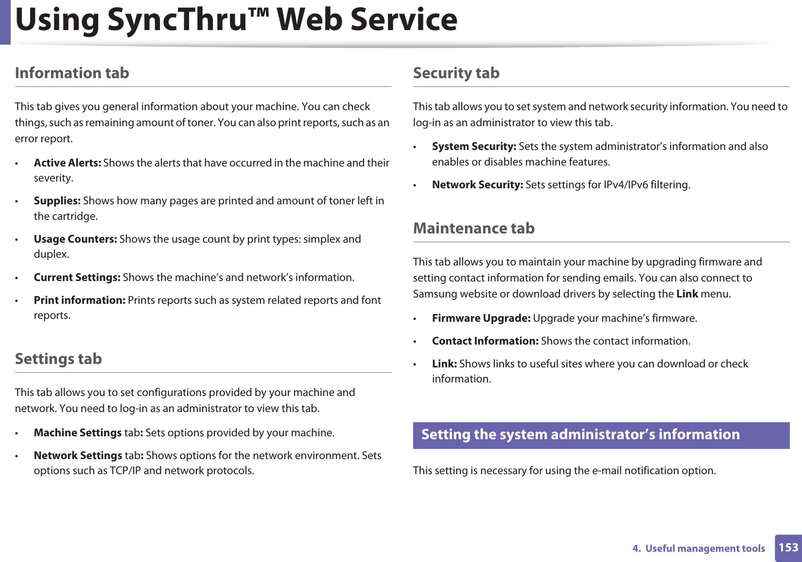Using SyncThru™ Web Service1534.  Useful management toolsInformation tabThis tab gives you general information about your machine. You can check things, such as remaining amount of toner. You can also print reports, such as an error report.•Active Alerts: Shows the alerts that have occurred in the machine and their severity.•Supplies: Shows how many pages are printed and amount of toner left in the cartridge.•Usage Counters: Shows the usage count by print types: simplex and duplex.•Current Settings: Shows the machine’s and network’s information. •Print information: Prints reports such as system related reports and font reports.Settings tabThis tab allows you to set configurations provided by your machine and network. You need to log-in as an administrator to view this tab. •Machine Settings tab: Sets options provided by your machine. •Network Settings tab: Shows options for the network environment. Sets options such as TCP/IP and network protocols. Security tabThis tab allows you to set system and network security information. You need to log-in as an administrator to view this tab.•System Security: Sets the system administrator’s information and also enables or disables machine features.•Network Security: Sets settings for IPv4/IPv6 filtering.Maintenance tabThis tab allows you to maintain your machine by upgrading firmware and setting contact information for sending emails. You can also connect to Samsung website or download drivers by selecting the Link menu.•Firmware Upgrade: Upgrade your machine’s firmware.•Contact Information: Shows the contact information.•Link: Shows links to useful sites where you can download or check information.3 Setting the system administrator’s informationThis setting is necessary for using the e-mail notification option.